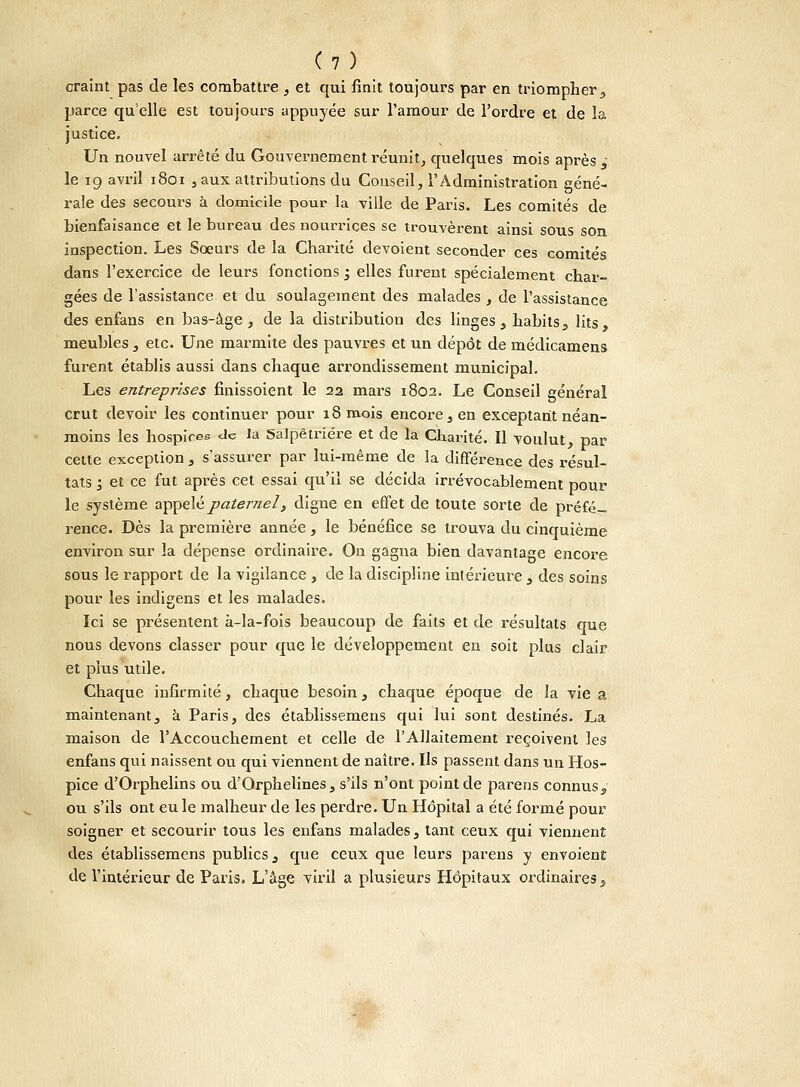 craint pas de les combattre , et qui finit toujours par en triompher, parce qu'elle est toujours appuyée sur l'amour de l'ordre et de la justice. Un nouvel arrêté du Gouvernement réunit, quelques mois après à le 19 avril 1801 , aux attributions du Couseil, l'Administration géné- rale des secours à domicile pour la ville de Paris. Les comités de bienfaisance et le bureau des nourrices se trouvèrent ainsi sous son inspection. Les Sœurs de la Charité dévoient seconder ces comités dans l'exercice de leurs fonctions ; elles furent spécialement char- gées de l'assistance et du soulagement des malades , de l'assistance des enfans en bas-âge, de la distribution des linges, habits, lits, meubles , etc. Une marmite des pauvres et un dépôt de médicamens furent établis aussi dans chaque arrondissement municipal. Les entreprises finissoient le 22 mars 1802. Le Conseil général crut devoir les continuer pour 18 mois encore, en exceptant néan- moins les hospices de la Salpêtrière et de la Charité. Il voulut, par cette exception , s'assurer par lui-même de la différence des résul- tats ; et ce fut après cet essai qu'il se décida irrévocablement pour le système appelé paternel, digne en effet de toute sorte de préfé- rence. Dès la première année, le bénéfice se trouva du cinquième environ sur la dépense ordinaire. On gagna bien davantage encore sous le rapport de la vigilance , de la discipline intérieure , des soins pour les indigens et les malades. Ici se présentent à-la-fois beaucoup de faits et de résultats crue nous devons classer pour que le développement en soit plus clair et plus utile. Chaque infirmité, chaque besoin, chaque époque de la vie a maintenant, à Paris, des établissemens qui lui sont destinés. La maison de l'Accouchement et celle de l'Allaitement reçoivent les enfans qui naissent ou qui viennent de naître. Ils passent dans un Hos- pice d'Orphelins ou d'Orphelines, s'ils n'ont point de parens connus, ou s'ils ont eu le malheur de les perdre. Un Hôpital a été formé pour soigner et secourir tous les enfans malades, tant ceux qui viennent des établissemens publics, que ceux que leurs parens y envoient de l'intérieur de Paris. L'âge viril a plusieurs Hôpitaux ordinaires,