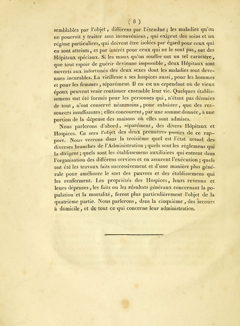 semblables par l'objet, différens par l'étendue ; les maladies qu'on ne pourroit y traiter sans inconvéniens , qui exigent des soins et un régime particuliers, qui doivent être isolées par égard pour ceux qui eu sont atteints, et par intérêt pour ceux qui ne le sont pas, ont des Hôpitaux spéciaux. Si les maux qu'on souffre ont un tel caractère, que tout espoir de guérir devienne impossible , deux Hôpitaux sont ouverts aux infortunés des deux sexes dont les maladies sont deve- nues incurables. La vieillesse a ses hospices aussi, pour les hommes et pour les femmes, séparément. Il en est un cependant où de vieux époux peuvent venir continuer ensemble leur vie. Quelques établis- semens ont été formés pour les personnes qui, n'étant pas dénuées de tout, n'ont conservé néanmoins, pour subsister, que des res- sources insuffisantes ; elles concourent, par une somme donnée, à une portion de la dépense des maisons où, elles sont admises. Nous parlerons d'abord, séparément, des divers Hôpitaux et Hospices. Ce sera l'objet des deux premières parties de ce rap- port. Nous verrons dans la troisième quel est l'état actuel des diverses branches de l'Administration ; quels sont les règlemens qui la dirigent ', quels sont les établissemens auxiliaires qui entrent dans l'organisation des différens services et en assurent l'exécution ; quels ont été les travaux faits successivement et d'une manière plus géné- rale pour améliorer le sort des pauvres et des établissemens qui les renferment. Les propriétés des Hospices, leurs revenus et leurs dépenses , les faits ou les résultats généraux concernant la po- pulation et la mortalité, feront plus particulièrement l'objet de la quatrième partie. Nous parlerons, dans la cinquième, des secours à domicile , et de tout ce qui concerne leur administration.