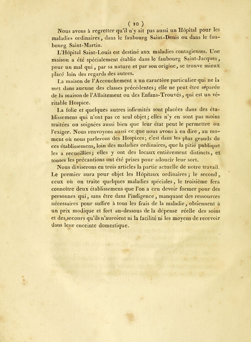 ( io) Nous avons à regretter qu'il n'y ait pas aussi un Hôpital pour les maladies ordinaires, dans le faubourg Saint-Denis ou dans le fau- bourg Saint-Martin. L'Hôpital Saint-Louis est destiné aux maladies contagieuses. Une maison a été spécialement établie dans le faubourg Saint-Jacques, pour un mal qui , par sa nature et par son origine, se trouve mieux placé loin des regards des autres. La maison de l'Accouchement a un caractère particulier qui ne la met dans aucune des classes précédentes^ elle ne peut être séparée de la maison de l'Allaitement ou des Enfans-Trouvés, qui est un vé- ritable Hospice. La folie et quelques autres infirmités sont placées dans des éta- blissemens qui n'ont pas ce seul objet ; elles n'y en sont pas moins traitées ou soignées aussi bien que leur état peut le permettre ou l'exiger. Nous renvoyons aussi ce que nous avons à en dire, au mo- ment où nous parlerons des Hospices ; c'est dans les plus grands de ces établissemens, loin des maladies ordinaires, que la pitié publique les a recueillies^ elles y ont des locaux entièrement distincts, et toutes les précautions ont été prises pour adoucir leur sort. Nous diviserons en trois articles la partie actuelle de notre travail. Le premier aura pour objet les Hôpitaux ordinaires j le second , ceux où on traite quelques maladies spéciales, le troisième fera connoître deux établissemens que l'on a cru devoir former pour des personnes qui, sans être dans l'indigence, manquant des ressources nécessaires pour suffire à tous les frais de la maladie, obtiennent à un prix modique et fort au-dessous de la dépense réelle des soins et des secours qu'ils n'auroient ni la facilité ni les moyens de recevoir dans leur enceinte domestique.