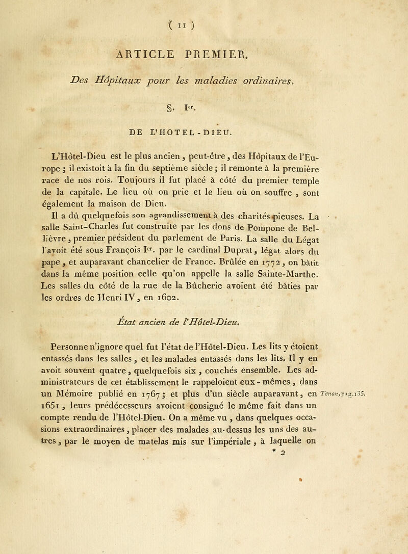 ARTICLE PREMIER. Des Hôpitaux pour les maladies ordinaires. §. Ier- DE L'HOTEL-DIEU. L'Hôtel-Dieu est le plus ancien , peut-être , des Hôpitaux de l'Eu- rope '3 il existoit à la fin du septième siècle '3 il remonte à la première race de nos rois. Toujours il fut placé à côté du premier temple de la capitale. Le lieu où on prie et le lieu où on souffre , sont également la maison de Dieu. Il a dû quelquefois son agrandissement à des charités-pieuses. La • ■ salle Saint-Charles fut construite par les dons de Pompone de Bel- lièvre , premier président du parlement de Paris. La salle du Légat l'avoit été sous François Ier. par le cardinal Duprat, légat alors du pape , et auparavant chancelier de France. Brûlée en 1772, on bâtit dans la même position celle qu'on appelle la salle Sainte-Marthe. Les salles du côté de la rue de la Bûcherie avoient été bâties par les ordres de Henri IV, en 1602. Etat ancien de l'Hôtel-Dieu. Personne n'ignore quel fut l'état de PHôtel-Dieu. Les lits y étoient entassés dans les salles , et les malades entassés dans les lits. Il y en avoit souvent quatre } quelquefois six , couchés ensemble. Les ad- ministrateurs de cet établissement le rappeloient eux-mêmes, dans un Mémoire publié en 1767J et plus d'un siècle auparavant s en renonçag.i35. i65i , leurs prédécesseurs avoient consigné le même fait dans un compte rendu de l'Hôtel-Dieu. On a même vu , dans quelques occa- sions extraordinaires, placer des malades au-dessus les uns des au- tres 3 par le moyen de matelas mis sur l'impériale , à laquelle on * 3