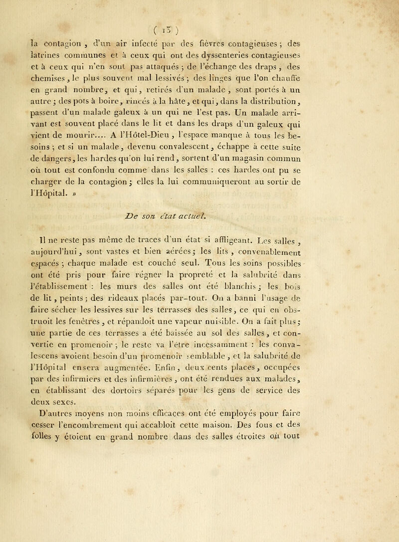 ( I») la contagion , d'un air infecté par des fièvres contagieuses ; des latrines communes et à ceux qui ont des dyssentex-ies contagieuses et à ceux qui n'en sont pas attaqués ; de l'échange des draps , des chemises, le plus souvent mal lessivés ; des linges que l'on chauffe en grand nombre, et qui, retirés d'un malade, sont portés a un autre ; des pots à boire, rincés à la hâte, et qui, dans la distribution, passent d'un malade galeux à un qui ne l'est pas. Un malade arri- vant est souvent placé dans le lit et dans les draps d'un galeux qui vient de mourir.... A l'Hôtel-Dieu , l'espace manque à tous les be- soins ; et si un malade, devenu convalescent, échappe à cette suite de dangers, les hardes qu'on lui rend, sortent d'un magasin commun où tout est confondu comme dans les salles : ces hardes ont pu se charger de la contagion ; elles la lui communiqueront au sortir de l'Hôpital. » De son état actuel. Il ne reste pas même de traces d'un état si affligeant. Les salles , aujourd'hui, sont vastes et bien aérées ; les lits, convenablement espacés ; chaque malade est couché seul. Tous les soins possibles ont été pris pour faire régner la propreté et la salubrité dans l'établissement : les murs des salles ont été blanchis ; les bois de lit, peints; des rideaux placés par-tout. On a banni l'usage de faire sécher les lessives sur les terrasses des salles, ce qui en obs- truoit les fenêtres, et répandoit une vapeur nuisible. On a fait plus; une partie de ces terrasses a été baissée au sol des salles, et con- vertie en promenoir ; le reste va l'être incessamment : les conva- lescens avoient besoin d'un promenoir semblable , et la salubrité de l'Hôpital ensera augmentée. Enfin, deux cents places, occupées par des infirmiers et des infirmières, ont été rendues aux malades, en établissant des dortoirs séparés pour les gens de service des deux sexes. D'autres moyens non moins efficaces ont été employés pour faire cesser l'encombrement qui accabloit celte maison. Des fous et des folles y étoient en grand nombre dans des salles étroites où tout