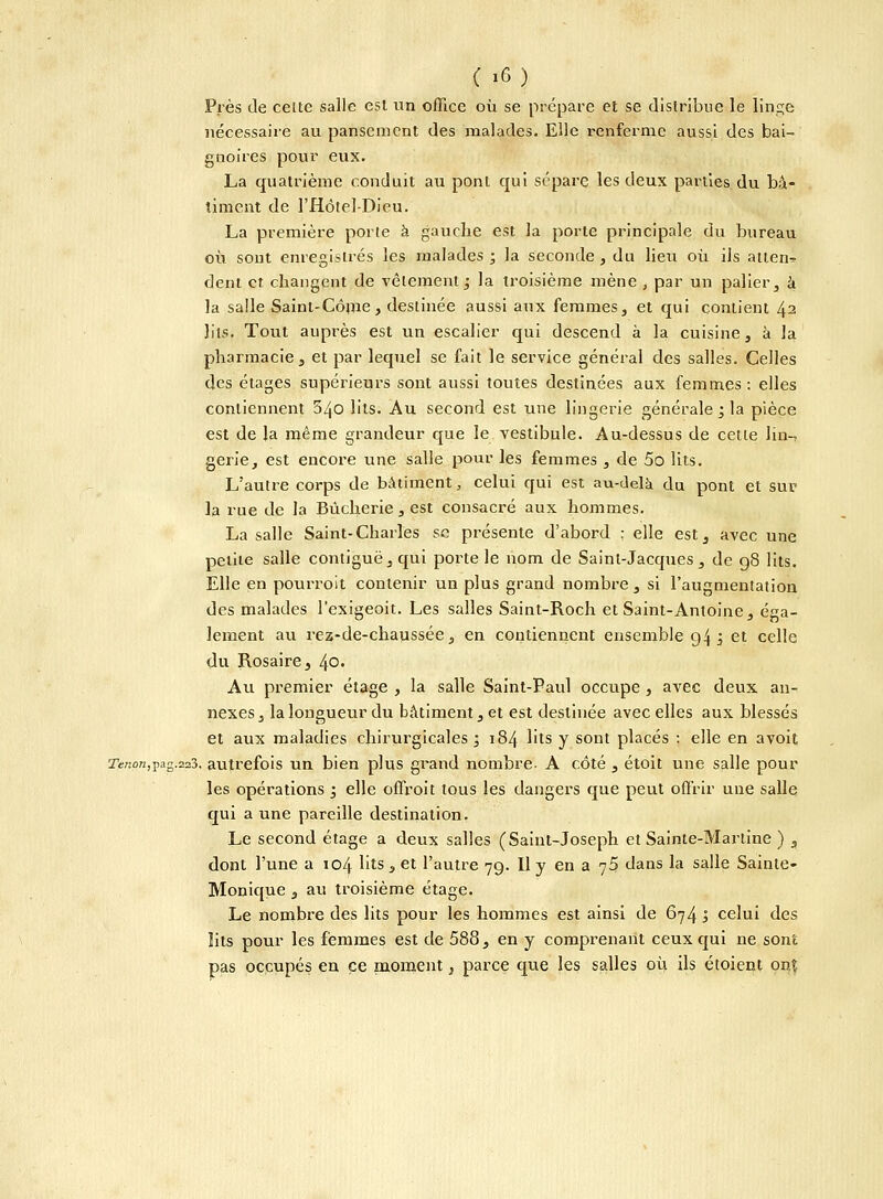 Près de celte salle est un office où se prépare et se distribue le linge nécessaire au pansement des malades. Elle renferme aussi des bai- gnoires pour eux. La quatrième conduit au pont qui sépare les deux parties du bâ- timent de l'Hôtel-Dieu. La première porte à gauche est la porte principale du bureau où sont enregistrés les malades ; la seconde , du lieu où ils atlen^ dent et changent de vêlement; la troisième mène , par un palier, à la salle Sainl-Côme, destinée aussi aux femmes,, et qui contient 42 lits. Tout auprès est un escalier qui descend à la cuisine, à la pharmacie, et par lequel se fait le service général des salles. Celles des étages supérieurs sont aussi toutes destinées aux femmes: elles contiennent 340 lits. Au second est une lingerie générale ; la pièce est de Ja même grandeur que le vestibule. Au-dessus de cette lin- gerie, est encore une salle pour les femmes , de 5o lits. L'autre corps de bâtiment, celui qui est au-delà du pont et sur la rue de la Bùcherie, est consacré aux hommes. La salle Saint-Charles se présente d'abord : elle est, avec une petite salle contiguë,qui porte le nom de Saint-Jacques, de 98 lits. Elle en pourroit contenir un plus grand nombre , si l'augmentation des malades l'exigeoit. Les salles Saint-Roch et Saint-Antoine, éga- lement au rez-de-chaussée, en contiennent ensemble 94 j et celle du Rosaire, 40, Au premier étage , la salle Saint-Paul occupe , avec deux an- nexes , la longueur du bâtiment, et est destinée avec elles aux blessés et aux maladies chirurgicales; 184 lits y sont placés : elle en avoit 2Tsnon,pag.223. autrefois un bien plus grand nombre- A côté , étoit une salle pour les opérations ; elle offroit tous les dangers que peut offrir une salle qui a une pareille destination. Le second étage a deux salles (Saint-Joseph et Sainte-Martine ) , dont l'une a 104 lits , et l'autre 79. Il y en a 75 dans la salle Sainte- Monique , au troisième étage. Le nombre des lits pour les hommes est ainsi de 674 à celui des lits pour les femmes est de 588, en y comprenant ceux qui ne sont pas occupés en ce moment, parce que les salles où ils éioient onî