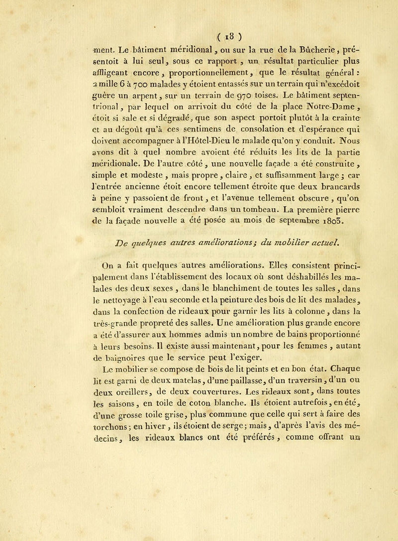 ment. Le bâtiment méridional , ou sur la rue de la Bûcherie , pré- sentoit à lui seul, sous ce rapport , un résultat particulier plus affligeant encore, proportionnellement, que le résultat général : 2 mille 6 à 700 malades y étoient entassés sur un terrain qui n'excédoit guère un arpent , sur un terrain de 970 toises. Le bâtiment septen- trional , par lequel on arrivoit du côté de la place Notre-Dame , étoit si sale et si dégradé, que son aspect portoit plutôt à la crainte et au dégoût qu'a ces sentimens de consolation et d'espérance qui doivent accompagner à l'Hôtel-Dieu le malade qu'on y conduit. Nous avons dit à quel nombre avoient été réduits les lits de la partie méridionale. De l'autre côté , une nouvelle façade a été construite , simple et modeste , mais propre, claire, et suffisamment large ; car l'entrée ancienne étoit encore tellement étroite que deux brancards à peine y passoient de front, et l'avenue tellement obscure , qu'on sembloit vraiment descendre dans un tombeau. La première pierre de la façade nouvelle a été posée au mois de septembre i8o3. De quelques autres améliorations ; du mobilier actuel. On a fait quelques autres améliorations. Elles consistent princi- palement dans l'établissement des locaux où sont déshabillés les ma- lades des deux sexes , dans le blanchiment de toutes les salles, dans le nettoyage à l'eau seconde et la peinture des bois de lit des malades , dans la confection de rideaux pour garnir les lits à colonne , dans la très-çrande propreté des salles. Une amélioration plus grande encore a été d'assurer aux hommes admis un nombre de bains proportionné à leurs besoins. Il existe aussi maintenant, pour les femmes , autant de baignoires que le service peut l'exiger. Le mobilier se compose de bois de lit peints et en bon état. Chaque lit est garni de deux matelas, d'une paillasse, d'un traversin, d'un ou deux oreillers, de deux couvertures. Les rideaux sont, dans toutes les saisons, en toile de coton blanche. Ils étoient autrefois, en été, d'une grosse toile grise, plus commune que celle qui sert à faire des torchons ; en hiver , ils étoient de serge ; mais , d'après l'avis des mé- decins, les rideaux blancs ont été préférés, comme offrant ub