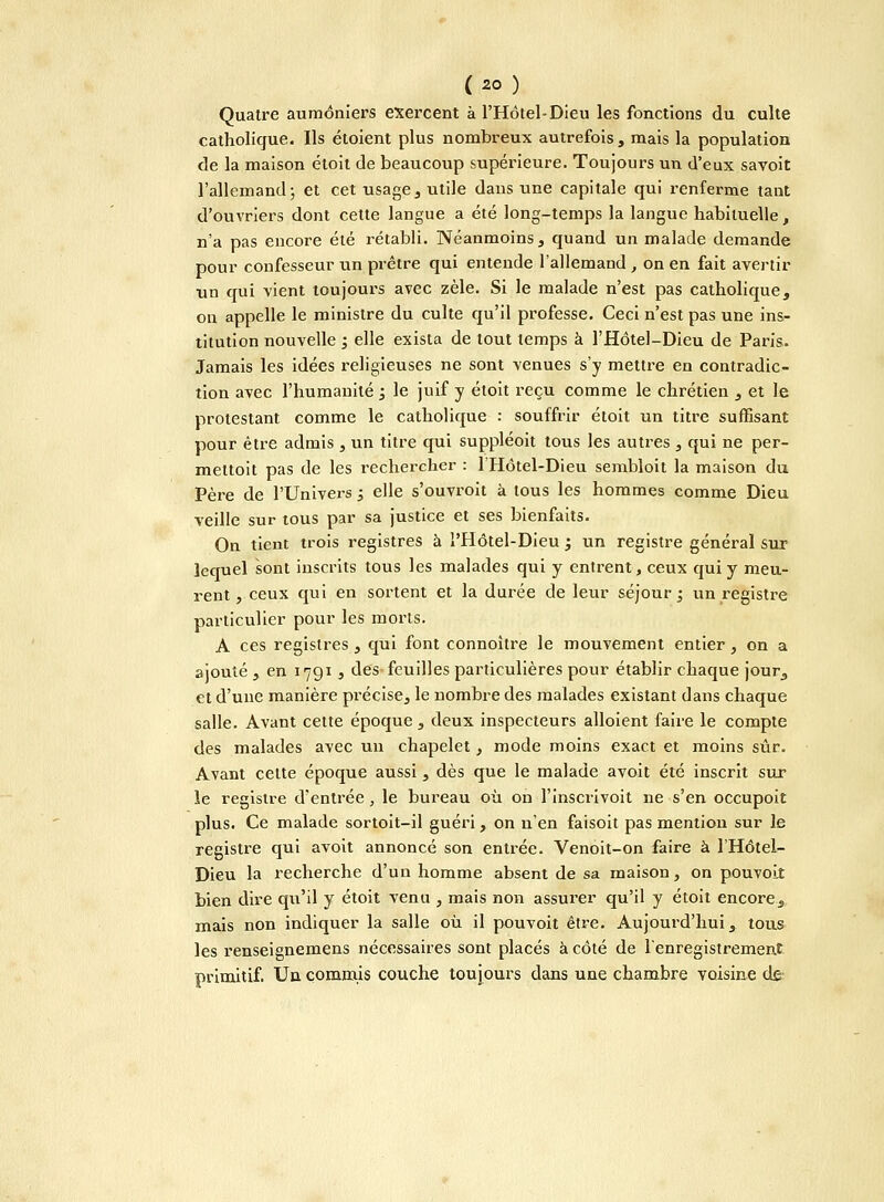 {>) Quatre aumôniers exercent à l'Hôtel-Dieu les fonctions du culte catholique. Ils étoient plus nombreux autrefois, mais la population de la maison étoit de beaucoup supérieure. Toujours un d'eux savoit l'allemand; et cet usage, utile dans une capitale qui renferme tant d'ouvriers dont cette langue a été long-temps la langue habituelle, n'a pas encore été rétabli. Néanmoins, quand un malade demande pour confesseur un prêtre qui entende l'allemand , on en fait avertir un qui vient toujours avec zèle. Si le malade n'est pas catholique, on appelle le ministre du culte qu'il professe. Ceci n'est pas une ins- titution nouvelle ; elle exista de tout temps à l'Hôtel-Dieu de Paris. Jamais les idées religieuses ne sont venues s'y mettre en contradic- tion avec l'humanité , le juif y étoit reçu comme le chrétien , et le protestant comme le catholique : souffrir étoit un titre suffisant pour être admis , un titre qui suppléoit tous les autres , qui ne per- mettoit pas de les rechercher : 1 Hôtel-Dieu sembloit la maison du Père de l'Univers 3 elle s'ouvroit à tous les hommes comme Dieu veille sur tous par sa justice et ses bienfaits. On tient trois registres à l'Hôtel-Dieu ; un registre général sur lequel sont inscrits tous les malades qui y entrent, ceux qui y meu- rent , ceux qui en sortent et la durée de leur séjour; un registre particulier pour les morts. A ces registres , qui font connoître le mouvement entier, on a ajouté , en 1791 , des feuilles particulières pour établir chaque jour, et d'une manière précise, le nombre des malades existant dans chaque salle. Avant cette époque , deux inspecteurs alloient faire le compte des malades avec un chapelet, mode moins exact et moins sûr. Avant celte époque aussi, dès que le malade avoit été inscrit sur le registre d'entrée, le bureau où on l'inscrivoit ne s'en occupoit plus. Ce malade sortoit-il guéri, on n'en faisoit pas mention sur le registre qui avoit annoncé son entrée. Venoit-on faire à l'Hôtel- Dieu la recherche d'un homme absent de sa maison, on pouvoLt bien dire qu'il y étoit venu , mais non assurer qu'il y étoit encore., mais non indiquer la salle où il pouvoit être. Aujourd'hui, tous les renseignemens nécessaires sont placés à côté de l'enregistrement primitif. Un commis couche toujours dans une chambre voisine de