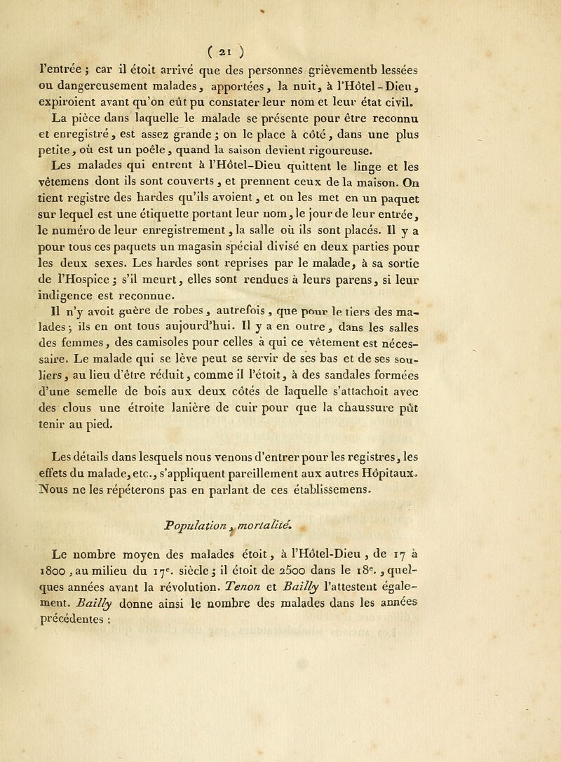 (ai ) l'entrée ; car il étoit arrivé que des personnes grièvementb lessées ou dangereusement malades, apportées, la nuit, à l'Hôtel-Dieu, expiroient avant qu'on eût pu constater leur nom et leur état civil. La pièce dans laquelle le malade se présente pour être reconnu et enregistré , est assez grande m3 on le place à côté, dans une plus petite , où est un poêle , quand la saison devient rigoureuse. Les malades qui entrent à l'Hôtel-Dieu quittent le linge et les vêtemens dont ils sont couverts , et prennent ceux de la maison. On tient registre des hardes qu'ils avoient, et on les met en un paquet sur lequel est une étiquette portant leur nom, le jour de leur entrée, le numéro de leur enregistrement, la salle où ils sont placés. H y a pour tous ces paquets un magasin spécial divisé en deux parties pour les deux sexes. Les tardes sont reprises par le malade, à sa sortie de l'Hospice 5 s'il meurt, elles sont rendues à leurs parens, si leur indigence est reconnue. Il n'y avoit guère de robes , autrefois , que pour le tiers des ma- lades ; ils en ont tous aujourd'hui. Il y a en outre, dans les salles des femmes, des camisoles pour celles à qui ce vêtement est néces- saire. Le malade qui se lève peut se servir de ses bas et de ses sou- liers, au lieu d'êlre réduit, comme il l'étoit, à des sandales formées d'une semelle de bois aux deux côtés de laquelle s'atlachoit avec des clous une étroite lanière de cuir pour que la chaussure pût tenir au pied. Les détails dans lesquels nous venons d'entrer pour les registres, les effets du malade, etc., s'appliquent pareillement aux autres Hôpitaux. Nous ne les répéterons pas en parlant de ces établissemens. Population . mortalité. Le nombre moyen des malades étoit, à l'Hôtel-Dieu, de 17 à 1800 .au milieu du 17e. siècle j il étoit de 25oo dans le 18e. , quel- ques années avant la révolution. Tenon et Bailly l'attestent égale- ment. Bailly donne ainsi le nombre des malades dans les années précédentes :