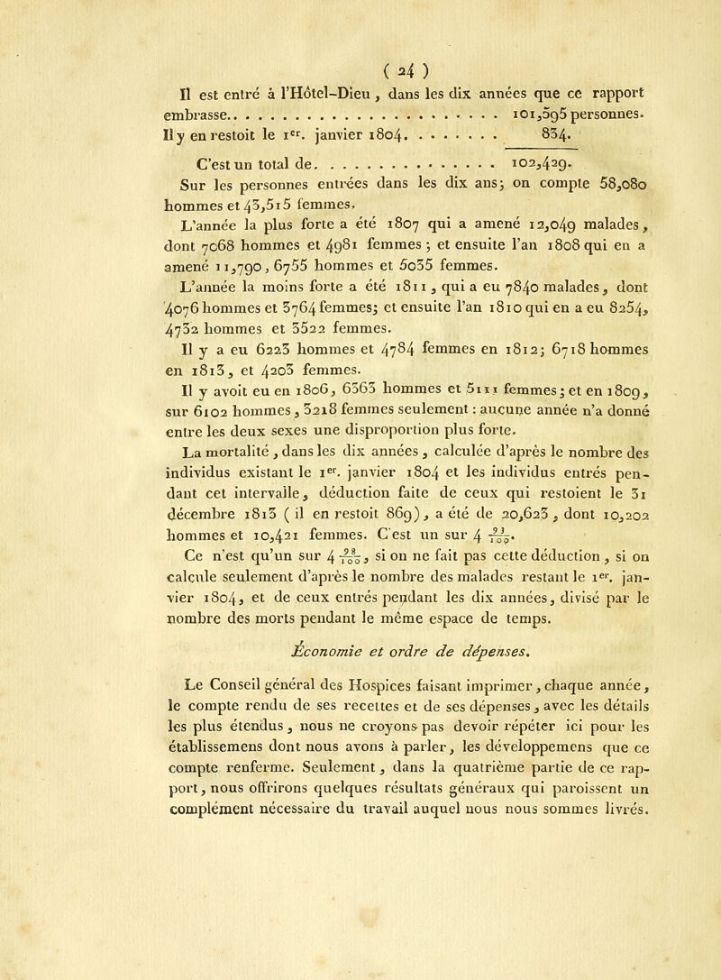 Il est entré à l'Hôtel-Dieu , dans les dix années que ce rapport embrasse i0i,5g5 personnes. Iîy enrestoit le i€r. janvier 1804 834. C'est un total de 102,42g. Sur les personnes entrées dans les dix ans; on compte 58,o8o hommes et 43,5i5 femmes. L'année la plus forte a été 1807 qui a amené i2,o4g malades, dont 7068 hommes et 4g8i femmes ; et ensuite l'an 1808 qui en a amené 1 i,7go, 6755 hommes et 5o35 femmes. L'année la moins forte a été 1811 , qui a eu 7840 malades, dont 4076hommes et 3764 femmes; et ensuite l'an i8ioquien a eu 8254, 4732 hommes et 3522 femmes. Il y a eu 6223 hommes et 47^4 femmes en 1812; 6718 hommes en 1813, et 42o3 femmes. Il y avoit eu en 1806, 6563 hommes et 5m femmes; et en 180g, sur 6102 hommes, 32x8 femmes seulement : aucune année n'a donné entre les deux sexes une disproportion plus forte. La mortalité , dans les dix années , calculée d'après le nombre des individus existant le Ier. janvier 1804 et les individus entrés pen- dant cet inlervalle, déduction faite de ceux qui restoient le 3i décembre i8i3 ( il en restoit 86g), a été de 20,623, dont 10,202 hommes et 10,421 femmes. C'est un sur 4 -^ô* Ce n'est qu'un sur 4 ris* S1 ou ne foi* Pas cette déduction , si on calcule seulement d'après le nombre des malades restant le ier. jan- vier 18043 et de ceux entrés pendant les dix années, divisé par le nombre des morts pendant le même espace de temps. Économie et ordre de dépenses. Le Conseil général des Hospices faisant imprimer, chaque année, le compte rendu de ses recettes et de ses dépenses, avec les détails les plus étendus, nous ne croyons pas devoir répéter ici pour les établissemens dont nous avons à parler, les développemens que ce compte renferme. Seulement, dans la quatrième partie de ce rap- port, nous offrirons quelques résultats généraux qui paroissent un complément nécessaire du travail auquel nous nous sommes livrés.