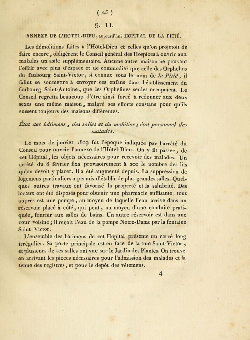 f>5) è- il ANNEXE DE L'HOTEL-DIEU, aujourd'hui HOPITAL DE LA PITIÉ. Les démolitions faites à l'Hôtel-Dieu et celles qu'on projetoit de faire encore , obligèrent le Conseil général des Hospices à ouvrir aux malades un asile supplémentaire. Aucune autre maison ne pouvant l'offrir avec plus d'espace et de commodité que celle des Orphelins du faubourg Saint-Victor, si connue sous le nom de la Pitié, il fallut se soumettre à envoyer ces enfans dans l'établissement du faubourg Saint-Antoine , que les Orphelines seules occnpoient. Le Conseil regretta beaucoup d'être ainsi forcé à redonner aux deux sexes une même maison > malgré ses efforts constans pour qu'ils eussent toujours des maisons différentes. État des bâtimens , des salles et du mobilier ; état personnel des malades. Le mois de janvier 1809 ^ut l'époque indiquée par l'arrêté du Conseil pour ouvrir l'annexe de l'Hôtel-Dieu. On y fît passer, de cet Hôpital, les objets nécessaires pour recevoir des malades. Un arrêté du 8 février fixa provisoirement à 200 le nombre des lits qu'on devoit y placer. Il a été augmenté depuis. La suppression de logemens particuliers a permis d'établir de plus grandes salles. Quel- ques autres travaux ont favorisé la propreté et la salubrité. Des locaux ont été disposés pour obtenir une pharmacie suffisante : tout auprès est une pompe , au moyen de laquelle l'eau arrive dans un réservoir placé à côté, qui peut, au moyen d'une conduite prati- quée , fournir aux salles de bains. Un autre réservoir est dans une cour voisine j il reçoit l'eau de la pompe Notre-Dame par la fontaine Saint-Victor. L'ensemble des bâtimens de cet Hôpital présente un carré long irrégulier. Sa porte principale est en face de la rue Saint-Victor , et plusieurs de ses salles ont vue sur le Jardin des Plantes. On trouve en arrivant les pièces nécessaires pour l'admission des malades et la tenue des registres, et pour le dépôt des vêtemens.