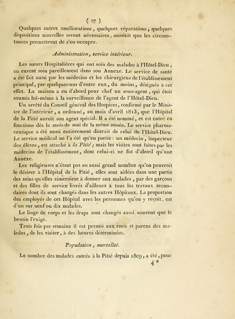 C^7) Quelques autres améliorations, quelques réparations î quelques dispositions nouvelles seront nécessaires, aussitôt que les circons- tances permettront de s'en occuper. Administration , service intérieur. Les soeurs Hospitalières qui ont soin des malades à l'Hotel-Dieu ,' eu eurent soin pareillement dans son Annexe. Le service de santé a été fait aussi par les médecins et les chirurgiens de l'établissement principal, par quelques-uns d'entre eux, du moins, désignés à cet effet. La maison a eu d'abord pour chef un sous-agent, qui étoit soumis lui-même à la surveillance de l'agent de l'Hôtel-Dieu. Un arrêté du Conseil général des Hospices, confirmé par le Minis- tre de l'intérieur, a ordonné, au mois d'avril i8i3, que l'Hôpital de la Pitié auroit son agent spécial. Il a été nommé, et est entré en fonctions dès le mois de mai de la même année. Le service pharma- ceutique a été aussi entièrement distrait de celui de l'Hôtel-Dieu. Le service médical ne l'a été qu'en partie : un médecin , inspecteur des élèves, est attaché à la Pitié ; mais les visites sont faites par les médecins de l'établissement, dont celui-ci ne fut d'abord qu'une Annexe. Les religieuses n'étant pas en aussi grand nombre qu'on pourroit le désirer à l'Hôpital de la Pitié , elles sont aidées dans une partie des soins qu'elles aimeroient à donner aux malades , par des garçons et des filles de service livrés d'ailleurs à tous les travaux secon- daires dont ils sont chargés dans les autreë Hôpitaux. La proportion des employés de cet Hôpital avec les personnes qu'on y reçoit, est d'un sur neuf ou dix malades. Le linge de corps et les draps sont changés aussi souvent que le besoin l'exige. Trois fois par semaine il est permis aux amis et parens des ma- lades , de les visiter, à des heures déterminées. Population , mortalité. Le nombre des malades entrés à la Pitié depuis 1809, a été,pour 4*