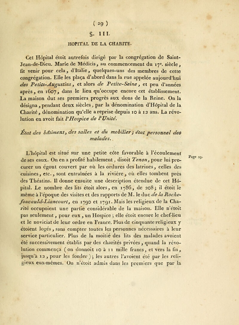 s- m HOPITAL DE LA CHARITE. Cet Hôpital étoit autrefois dirigé par la congrégation de Saint- Jean-de-Dieu. Marie de Médicis, au commencement du 17e. siècle, fit venir pour cela, d'Italie, quelques-uns des membres de cette congrégation. Elle les plaça d'abord dans la rue appelée aujourd'hui des Petits-Augustins, et alors de Petite-Seine , et peu d'années après, en 1607, dans le lieu qu'occupe encore cet établissement. La maison dut ses premiers progrès aux dons de la Reine. On la désigna , pendant deux siècles , par la dénomination d'Hôpital de la Charité, dénomination qu'elle a reprise depuis 10 à 12 ans. La révo- lution en avoit fait l'Hospice de l'Unité. État des bâtimenSy des salles et du mobilier j état personnel des malades. L'hôpital est situé sur une petite côte favorable à l'écoulement de ses eaux. On en a profité habilement, disoit Tenon, pour lui pro- curer un égout couvert par où les ordures des latrines, celles des cuisines, etc., sont entraînées à la rivière, où elles tombent près des Théatins. Il donne ensuite une description étendue de cet Hô- pital. Le nombre des lits étoit alors, en 1786, de 2083 il étoit le même à l'époque des visites et des rapports de M. le duc de laRoche- foucauld-Liancourt, en 1790 et 1791. Mais les religieux de la Cha- rité occupoient une partie considérable de la maison. Elle n'étoit pas seulement , pour eux , un Hospice ; elle étoit encore le chef-lieu et le noviciat de leur ordre en France. Plus de cinquante religieux y étoient logés , sans compter toutes les personnes nécessaires à leur service particulier. Plus de la moitié des lits des malades avoient été successivement établis par des charités privées , quand la révo- lution commença (on donnoit 10 à 11 mille francs, et vers la fin, jusqu'à 12 , pour les fonder ) ; les autres l'avoient été par les reli- gieux eux-mêmes. On n'étoit admis dans les premiers que par la Page 29.'