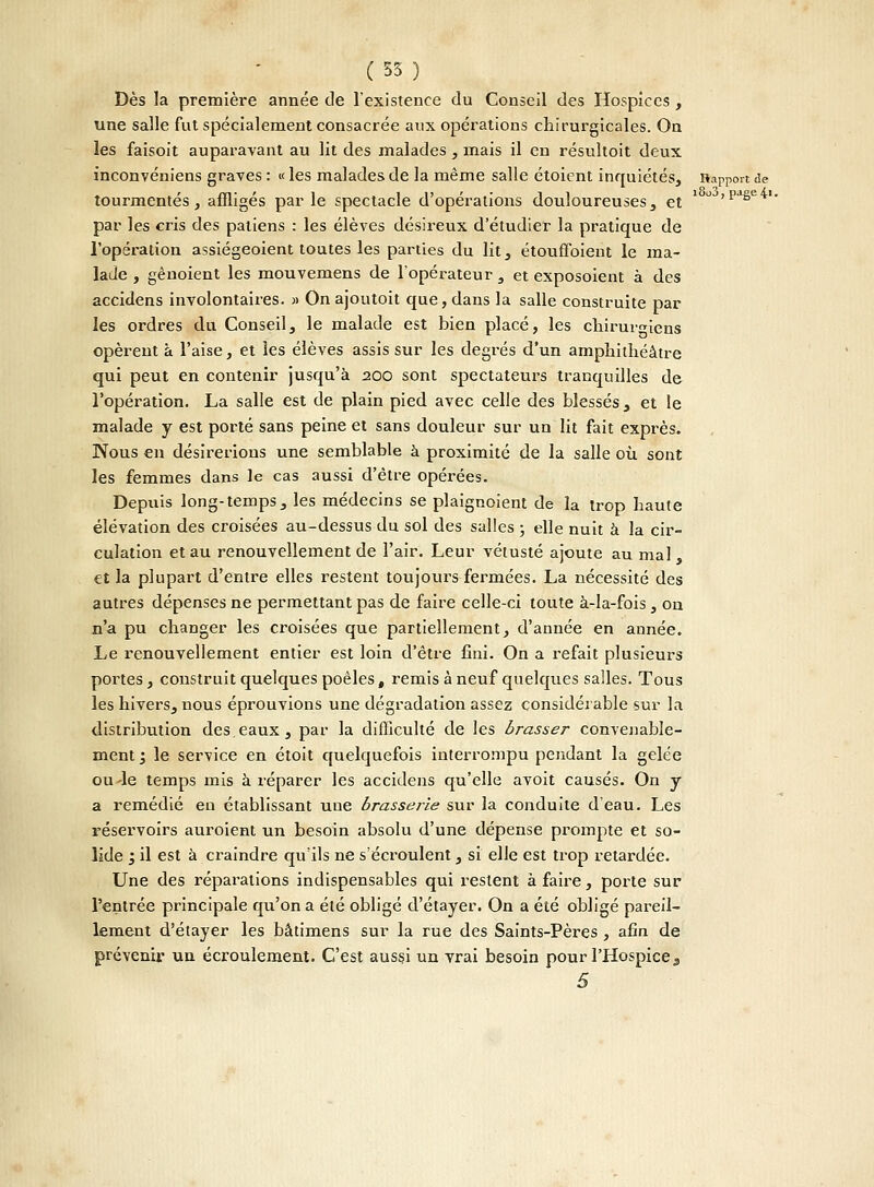 ( 35 ) Dès la première année de l'existence du Conseil des Hospices, une salle fut spécialement consacrée aux opérations chirurgicales. On les faisoit auparavant au lit des malades , mais il en résultoit deux inconvéniens graves : « les malades de la même salle étoient inquiétés, Rapport de tourmentés, affligés par le spectacle d'opérations douloureuses, et ' OJ'paëe'iI* par les cris des patiens : les élèves désireux d'étudier la pratique de l'opération assiégeoient toutes les parties du lit, étouffoient le ma- lade , gênoient les mouvemens de l'opérateur , et exposoient à des accidens involontaires. » On ajoutoit que, dans la salle construite par les ordres du Conseil, le malade est bien placé, les chirurgiens opèrent a l'aise, et les élèves assis sur les degrés d'un amphithéâtre qui peut en contenir jusqu'à 200 sont spectateurs tranquilles de l'opération. La salle est de plain pied avec celle des blessés , et le malade y est porté sans peine et sans douleur sur un lit fait exprès. Nous en désirerions une semblable à proximité de la salle où sont les femmes dans le cas aussi d'être opérées. Depuis long-temps, les médecins se plaignoient de la trop haute élévation des croisées au-dessus du sol des salles ; elle nuit à la cir- culation et au renouvellement de l'air. Leur vétusté ajoute au mal et la plupart d'entre elles restent toujours fermées. La nécessité des autres dépenses ne permettant pas de faire celle-ci toute à-la-fois, ou n'a pu changer les croisées que partiellement, d'année en année. Le renouvellement entier est loin d'être fini. On a refait plusieurs portes, construit quelques poêles, remis à neuf quelques salles. Tous les hivers, nous éprouvions une dégradation assez considérable sur la distribution des.eaux, par la difficulté de les brasser convenable- ment 3 le service en étoit quelquefois interrompu pendant la gelée ou-le temps mis à réparer les accidens qu'elle avoit causés. On y a remédié eu établissant une brasserie sur la conduite d'eau. Les réservoirs auroient un besoin absolu d'une dépense prompte et so- lide ; il est à craindre qu'ils ne s'éci-oulent, si elle est trop retardée. Une des réparations indispensables qui restent à faire, porte sur l'entrée principale qu'on a été obligé d'étayer. On a été obligé pareil- lement d'étayer les bâtimens sur la rue des Saints-Pères , afin de prévenir un écroulement. C'est aus§i un vrai besoin pour l'Hospice 3 S