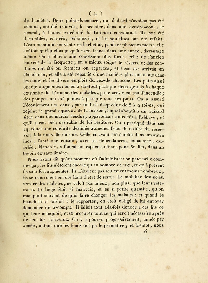 de diamètre. Deux puisards encore, qui d'abord n'avoient pas été connus , ont été trouvés , le premier , dans une arrière-cour , le second, à l'autre extrémité du bâtiment conventuel. Ils ont été décomblés, réparés , exhaussés , et les aqueducs ont été refaits. L'eau manquoit souvent ; on l'achetoit, pendant plusieurs mois ; elle coûtoit quelquefois jusqu'à 1200 francs dans une année, davantage même. On a obtenu une concession plus forte, celle de l'ancien couvent de la Roquette ; on a mieux soigné le réservoir; des con- duites ont été ou formées ou réparées , et l'eau est arrivée en abondance, et elle a été répartie d'une manière plus commode dans les cours et les divers emplois du rez-de-chaussée. Les puits aussi ont été augmentés : on en a sur-tout pratiqué deux grands à chaque extrémité du bâtiment des malades, pour servir en cas d'incendie ; des pompes ont été jointes à presque tous ces puits. On a assuré l'écoulement des eaux , par un bras d'aqueduc de 8 à g toises, qui rejoint le grand aqueduc de la maison , lequel aboutit à un puisard situé dans des marais vendus, appartenant autrefois à l'abbaye, et qu'il seroit bien désirable de lui restituer. Ou a pratiqué dans ces aqueducs une conduite destinée à amener l'eau de rivière du réser- voir à la nouvelle cuisine. Celle-ci ayant été établie dans un autre local, l'ancienne cuisine, avec ses dépendances, exhaussée, car- relée, blanchie, a fourni uu espace suffisant pour 5o lits, dans un besoin extraordinaire. Nous avons dit qu'au moment où l'administration paternelle com- mença , les lits n'étoient encore qu'au nombre de 160 , et qu'à présent ils sont fort augmentés. Ils n'étoient pas seulement moins nombreux , ils se trouvoient encore hors d'état de servir. Le mobilier destiné au service des malades , ne valoit pas mieux, non plus, que leurs vête- mens, Le linge étoit si mauvais, et en si petite quantité, qu'on manquoit souvent de quoi faire changer les malades ; et quand le blanchisseur tardoit à le rapporter, on étoit obligé de lui envoyer demander un à-compte. 11 falloit tout à-la-fois donner à ces lits ce qui leur manquoit, et se procurer tout ce qui seroit nécessaire après de cent lits nouveaux. On y a pourvu progressivement, année par année, autant que les fonds ont pu le permettre j et bientôt, nous 6