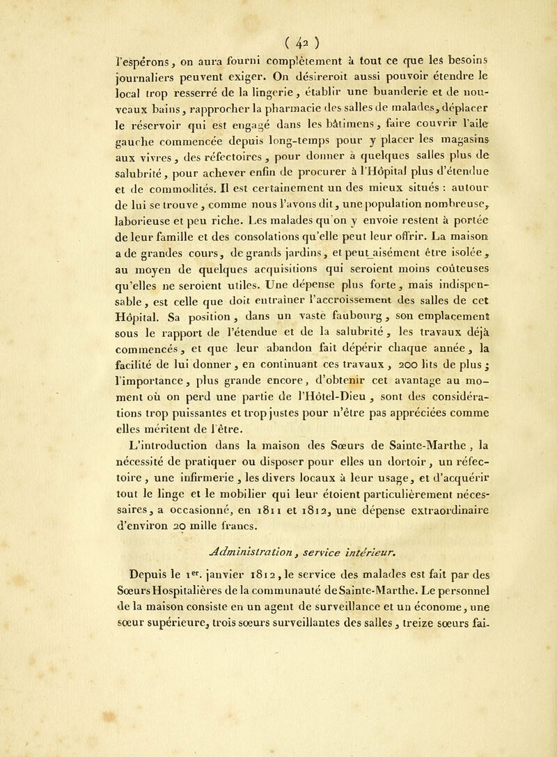 (40 l'espérons, on aura fourni complètement a tout ce que les besoins journaliers peuvent exiger. On désireroit aussi pouvoir étendre le local trop resserré de la lingerie, établir une buanderie et de nou- veaux bains , rapprocher la pharmacie des salles de malades,déplacer le réservoir qui est engagé dans lesbàtimens, faire couvrir l'aile gauche commencée depuis long-temps pour y placer les magasins aux vivres, des réfectoires, pour donner à quelques salies plus de salubrité, pour achever enfin de procurer à l'Hôpital plus d'étendue et de commodités. Il est certainement un des mieux situés : autour de lui se trouve , comme nous l'avons dit, une population nombreuse,, laborieuse et peu riche. Les malades qu'on y envoie restent à portée de leur famille et des consolations qu'elle peut leur offrir. La maison: a de grandes cours, de grands jardins, et peut aisément être isolée, au moyen de quelques acquisitions qui seroient moins coûteuses qu'elles ne seroient utiles. Une dépense plus forte, mais indispen- sable , est celle que doit entraîner l'accroissement des salles de cet Hôpital. Sa position, dans un vaste faubourg, son emplacement sous le rapport de l'étendue et de la salubrité, les travaux déjà commencés, et que leur abandon fait dépérir chaque année, la facilité de lui donner , en continuant ces travaux , 200 lits de plus ; l'importance, plus grande encore, d'obtenir cet avantage au mo- ment où on perd une partie de l'Hôtel-Dieu , sont des considéra- tions trop puissantes et trop justes pour n'être pas appréciées comme elles méritent de l'être. L'introduction dans la maison des Sœurs de Sainte-Marthe , la nécessité de pratiquer ou disposer pour elles un dortoir, un réfec- toire , une infirmerie , les divers locaux à leur usage, et d'acquérir tout le linge et le mobilier qui leur étoient particulièrement néces- saires, a occasionné, en 1811 et 1812, une dépense extraordinaire d'environ 20 mille francs. Administration , service intérieur. Depuis le icr. janvier 1812 , le service des malades est fait par des Sœurs Hospitalières de la communauté de Sainte-Marthe. Le personnel de la maison consiste en un agent de surveillance et un économe, une soeur supérieure, trois soeurs surveillantes des salles , treize soeurs fai-