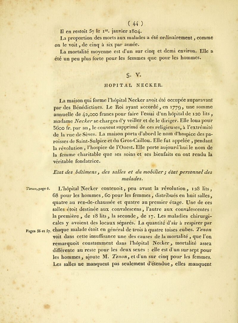 Il en restoit 5^ le icr. janvier 1804. La proportion des morts aux malades a été ordinairement, comme on le voit, de cinq à six par année. La mortalité moyenne est d'un sur cinq et demi environ. Elle a été un peu plus forte pour les femmes que pour les hommes. §• V. HOPITAL NECKER. La maison qui forme l'hôpital Necker avoit été occupée auparavant par des Bénédictines. Le Roi ayant accordé, en 1779, une somme annuelle de 42*000 francs pour faire l'essai d'un hôpital de 120 lits , madame Necker se chargea d'y veiller et de le diriger. Elle loua pour 56oo fr. par an, le couvent supprimé de ces religieuses, à l'extrémité de la rue de Sèves. La maison porta d'abord le nom d'hospice des pa- roisses de Saint-Sulpice et du Gros-Caillou. Elle fut appelée , pendant la révolution, l'hospice de l'Ouest. Elle porte aujourd'hui le nom de la femme charitable que ses soins et ses bienfaits en ont rendu la véritable fondatrice. Etat des bâtimens , des salles et du mobilier ; état personnel des malades. îr*Bon,page 6. L'hôpital Necker contenoit, peu avant la révolution , 128 lits, 68 pour les hommes, 60 pour les femmes, distribués en huit salles, quatre au rez-de-chaussée et quatre au premier étage. Une de ces salles étoit destinée aux convalescens, l'autre aux convalescentes : la première , de 18 lits a la seconde, de 17. Les maladies chirurgi- cales y avoient des locaux séparés. La quantité d'air à respirer par Pages 56 et 5y. chaque malade étoit en générai de trois à quatre toises cubes. Tenon voit dans cette insuffisance une des causes de la mortalité , que l'on remarquoit constamment dans l'hôpital Necker, mortalité assez différente au reste pour les deux sexes : elle est d'un sur sept pour les hommes 3 ajoute M. Tenon> et d'un sur cinq pour les femmes. Les salles ne manquent pas seulement d'étendue, elles manquent