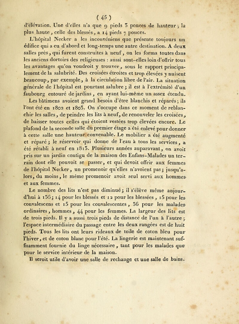 d'élévation. Une d'elles n'a que g pieds 3 pouces de hauteur ; la plus haute, celle des blessés, a 14 pieds 7 pouces. L'hôpital Necker a les inconvéniens que présente toujours un édifice qui a eu d'abord et long-temps une autre destination. A deux salles près , qui furent construites à neuf, on les forma toutes dans les anciens dortoirs des religieuses : aussi sont-elles loin d'offrir tous les avantages qu'on voudroit y trouver, sous le rapport principa- lement de la salubrité. Des croisées étroites et trop élevées y nuisent beaucoup, par exemple, à la circulation libre de l'air. La situation générale de l'hôpital est pourtant salubre y il est à l'extrémité d'un faubourg entouré de jardins, en ayant lui-même un assez étendu. Les bâtimens avoient grand besoin d'être blanchis et réparés ; ils l'ont été en 1802 et i8o3. On s'occupe dans ce moment de reblan- chir les salles, de peindre les lits à. neuf, de renouveler les croisées , de baisser toutes celles qui étoient restées trop élevées encore. Le plafond de la seconde salle du premier étage a été enlevé pour donner à cette salle une hauteur convenable. Le mobilier a été augmenté et réparé ; le réservoir qui donne de l'eau à tous les services, a été rétabli à neuf en i8i3. Plusieurs années auparavant, on avoil pris sur un jardin contigu de la maison des Enfans-Malades un ter- rain dont elle pouvoit se passer, et qui devoit offrir aux femmes de l'hôpital Necker, un promenoir qu'elles n avoient pasj jusqu'a- lors, du moins, le même promenoir avoit seul servi aux hommes- et aux femmes. Le nombre des lits n'est pas diminué ^ il s'élève même aujour- d'hui à i5«5 j 14 pour les blessés et 12 pour les blessées , i5 pour les convalescens et i5 pour les convalescentes, 36 pour les malades- ordinaires , hommes , 44 pour les femmes. La largeur des lits est de trois pieds. Il y a aussi trois pieds de distance de l'un à l'autre y l'espace intermédiaire du passage entre les deux rangées est de huit pieds. Tous les lits ont leurs rideaux de toile de coton bleu pour l'hiver, et de coton blanc pour l'été. La lingerie est maintenant suf- fisamment fournie du linge nécessaire , tant pour les malades que pour le service intérieur de la maison. 11 seroit utile d'avoir une salle de rechange et une sali© de baiBS^