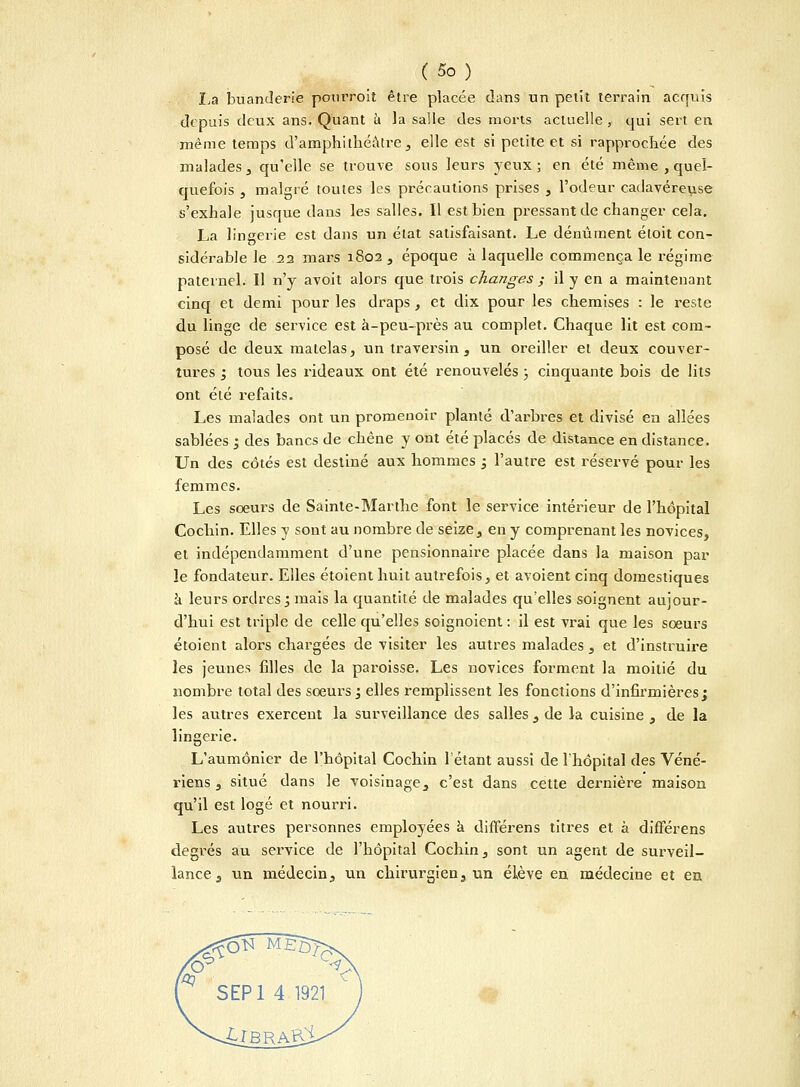 La buanderie pourroit être placée dans un petit terrain acquis depuis deux ans. Quant ù la salle des morts actuelle, qui sert en même temps d'amphithéâtre, elle est si petite et si rapprochée des malades, qu'elle se trouve sous leurs yeux; en été même , quel- quefois , malgré toutes les précautions prises , l'odeur cadavéreuse s'exhale jusque dans les salles. Il est bien pressant de changer cela. La lingerie est dans un état satisfaisant. Le dénûment étoit con- sidérable le 22 mars 1802 , époque à laquelle commença le régime paternel. Il n'y avoit alors que trois changes ; il y en a maintenant cinq et demi pour les draps, et dix pour les chemises : le reste du linge de service est à-peu-près au complet. Chaque lit est com- posé de deux matelas, un traversin, un oreiller et deux couver- tures ; tous les rideaux ont été renouvelés ; cinquante bois de lits ont été refaits. Les malades ont un promenoir planté d'arbres et divisé en allées sablées ; des bancs de chêne y ont été placés de distance en distance. Un des côtés est destiné aux hommes ; l'autre est réservé pour les femmes. Les sœurs de Sainte-Marthe font le service intérieur de l'hôpital Cochin. Elles y sont au nombre de seize, en y comprenant les novices, et indépendamment d'une pensionnaire placée dans la maison par le fondateur. Elles étoient huit autrefois, et avoient cinq domestiques à leurs ordres; mais la quantité de malades qu'elles soignent aujour- d'hui est triple de celle qu'elles soignoient : il est vrai que les soeurs étoient alors chargées de visiter les autres malades , et d'instruire les jeunes filles de la paroisse. Les novices forment la moitié du nombre total des soeurs; elles remplissent les fonctions d'infirmières; les autres exercent la surveillance des salles , de la cuisine , de la lingerie. L'aumônier de l'hôpital Cochin l'étant aussi de l'hôpital des Véné- riens , situé dans le voisinage, c'est dans cette dernière maison qu'il est logé et nourri. Les autres personnes employées à différens titres et à difFérens degrés au service de l'hôpital Cochin, sont un agent de surveil- lance, un médecin, un chirurgien, un élève en médecine et en