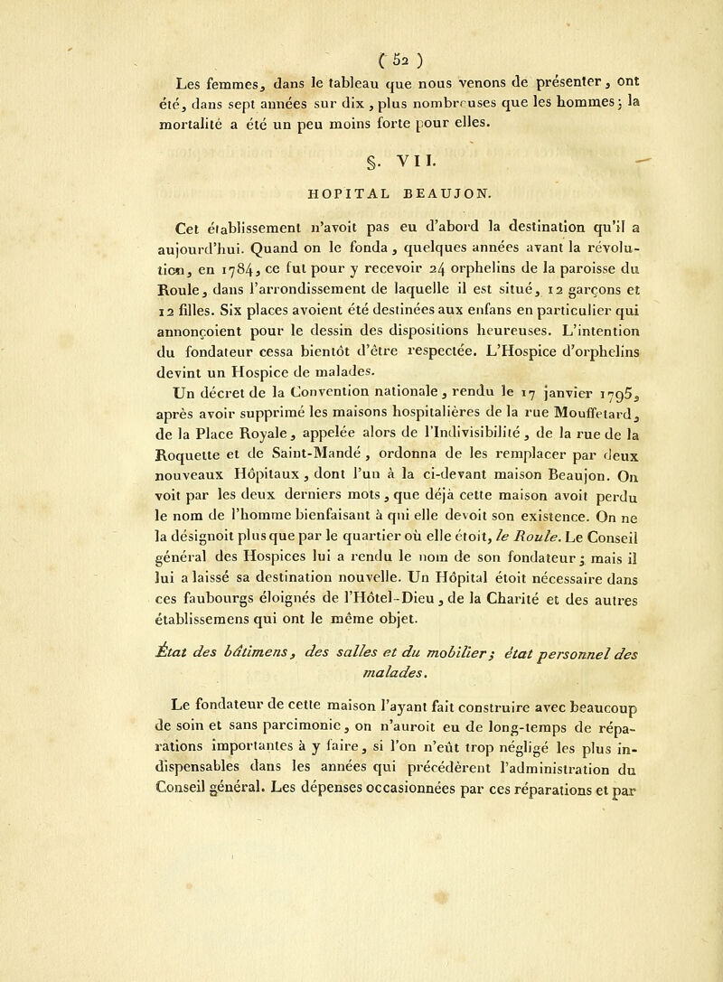 C;,5a) Les femmes, dans le tableau que nous venons de présenter , ont été, dans sept années sur dix , plus nombreuses que les hommes ; la mortalité a été un peu moins forte pour elles. S- VIL HOPITAL BEAUJON. Cet éiablissemenl n'avoit pas eu d'abord la destination qu'il a aujourd'hui. Quand on le fonda , quelques années avant la révolu- tion, en 1784s ce fut pour y recevoir 24 orphelins de la paroisse du Roule, dans l'arrondissement de laquelle il est situé, 12 garçons et 12 filles. Six places avoient été destinées aux enfans en particulier qui annonçoient pour le dessin des dispositions heureuses. L'intention du fondateur cessa bientôt d'être respectée. L'Hospice d'orphelins devint un Hospice de malades. Un décret de la Convention nationale, rendu le 17 janvier 1795, après avoir supprimé les maisons hospitalières de la rue Mouffetard, de la Place Royale, appelée aloz^s de l'Indivisibilité, de la rue de la Roquette et de Saint-Mandé , ordonna de les remplacer par deux nouveaux Hôpitaux , dont l'un à la ci-devant maison Beaujon. On voit par les deux derniers mots , que déjà celte maison avoit perdu le nom de l'homme bienfaisant à qui elle devoit son existence. On ne la désignoit plus que par le quartier où elle étoit, le Roule. Le Conseil général des Hospices lui a rendu le nom de son fondateur^ mais il lui a laissé sa destination nouvelle. Un Hôpital étoit nécessaire dans ces faubourgs éloignés de l'Hôtel-Dieu, de la Charité et des autres établissemens qui ont le même objet. État des bâtimens , des salles et du mobilier} état personnel des malades. Le fondateur de cette maison l'ayant fait construire avec beaucoup de soin et sans parcimonie, on n'auroit eu de long-temps de répa- rations importantes à y faire, si l'on n'eût trop négligé les plus in- dispensables dans les années qui précédèrent l'administration du Conseil général. Les dépenses occasionnées par ces réparations et par