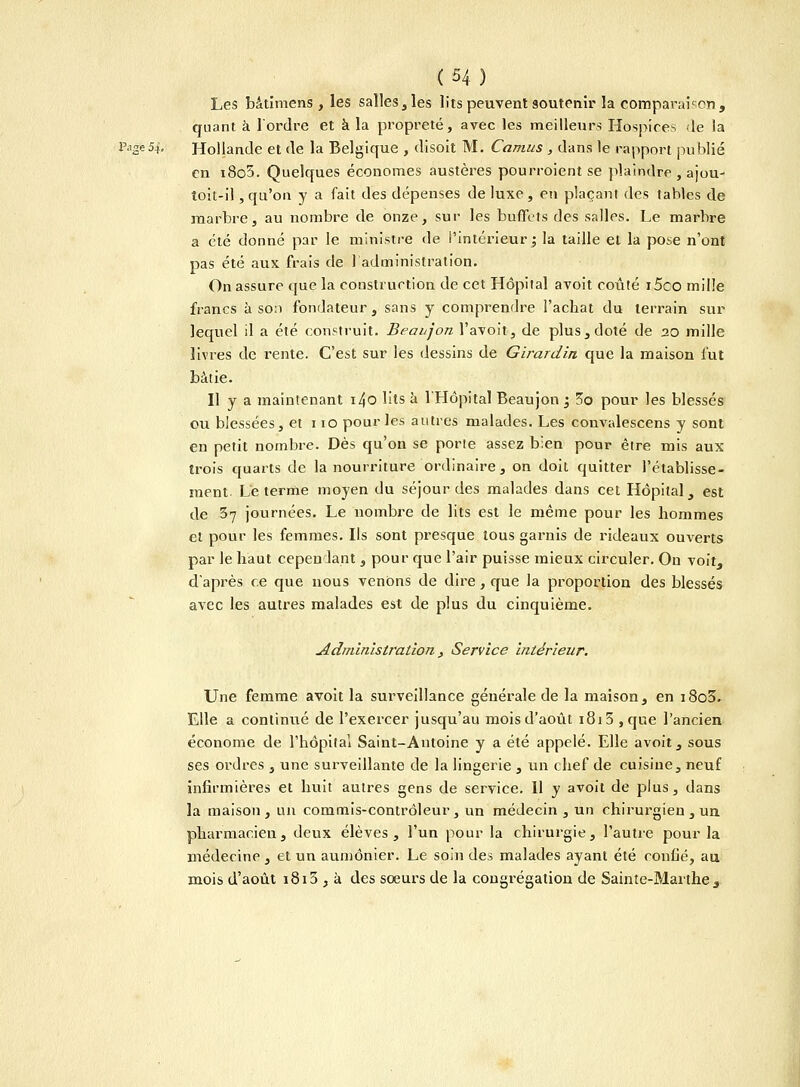 Les bâtimens , les salles, les lits peuvent soutenir la comparaison, quant à Tordre et a la propreté, avec les meilleurs Hospices de la Page54. Hollande et de la Belgique , disoit M. Camus , dans le rapport publié en i8o5. Quelques économes austères pourroient se plaindre , ajou- toit-il, qu'on y a fait des dépenses de luxe, en plaçant des tables de marbre, au nombre de onze, sur les buffets des salles. Le marbre a été donné par le ministre de l'intérieur ; la taille et la pose n'ont pas été aux frais de 1 administration. On assure que la construction de cet Hôpital avoit coûté i5co mille francs à son fondateur, sans y comprendre l'achat du terrain sur lequel il a été construit. Beaujon l'avoit, de plus, doté de 20 mille livres de rente. C'est sur les dessins de Girardin que la maison lut bâtie. Il y a maintenant i4o lits à l'Hôpital Beaujon ; 3o pour les blessés ou blessées, et 110 pour les autres malades. Les convalescens y sont en petit nombre. Dès qu'on se porte assez bien pour être mis aux trois quarts de la nourriture ordinaire, on doit quitter l'établisse- ment- Le terme moyen du séjour des malades dans cet Hôpital, est de 37 journées. Le nombre de lits est le même pour les hommes et pour les femmes. Ils sont presque tous garnis de rideaux ouverts par le haut cependant , pour que l'air puisse mieux circuler. Ou voit, d'après ce que nous venons de dire, que la proportion des blessés avec les autres malades est de plus du cinquième. Administration , Service intérieur. Une femme avoit la surveillance générale de la maison, en i8o3. Elle a continué de l'exercer jusqu'au mois d'août 1815 , que l'ancien économe de l'hôpital Saint-Antoine y a été appelé. Elle avoit, sous ses ordres , une surveillante de la lingerie , un chef de cuisine, neuf infirmières et huit autres gens de service. 11 y avoit de plus, dans la maison, un commis-contrôleur, un médecin, un chirurgien , un pharmacien, deux élèves, l'un pour la chirurgie, l'autre pour la médecine , et un aumônier. Le soin des malades ayant été confié, au mois d'août 1815 , à des soeurs de la congrégation de Sainte-Marthe,