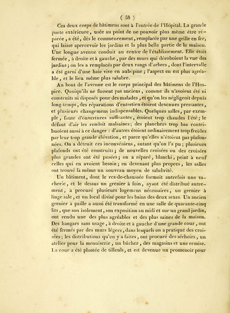 Ces deux corps de bâtimens sont à l'entrée de l'Hôpital. La grande porte extérieure, usée au point de ne pouvoir plus même être ré- parée , a été, dès le commencement, remplacée par une grille en fer, qui laisse apercevoir les jardins et la plus belle partie de la maison. Une longue avenue conduit au centre de l'établissement. Elle étoit fermée, à droite et à gauche, par des murs qui déroboient la vue des jardins ; on les a remplacés par deux rangs d'arbres , dont l'intervalle a été garni d'une haie vive en aubépine j l'aspect en est plus agréa- ble, et le lieu même plus salubre. Au bout de l'avenue est le corps principal des bâtimens de l'Hos- pice. Quoiqu'ils ne fussent pas anciens, comme ils n'avoient été ni construits ni disposés pour des malades , et qu'on les négligeoit depuis long-temps,des réparations d'entretienétoient devenues pressantes, et plusieurs changemens indispensables. Quelques salles, par exem- ple , faute d'ouvertures suffisantes, étoient trop chaudes l'été ; le défaut d'air les rendoit malsaines; des planchers trop bas contri- buoient aussi à ce danger : d'autres étoient ordinairement trop froides par leur trop grande élévation, et parce qu'elles n'étoient pas plafon- nées. On a détruit ces inconvéniens, autant qu'on l'a pu ; plusieurs plafonds ont été construits '3 de nouvelles croisées ou des croisées plus grandes ont été posées ; on a réparé, blanchi, peint à neuf celles qui en avoient besoin ; en devenant plus propres, les salles ont trouvé là même un nouveau moyen de salubrité. Un bâtiment, dont le rez-de-chaussée formoit autrefois une va- cherie, et le dessus un grenier à foin, ayant été distribué autre- ment, a procuré plusieurs logemens nécessaires, un grenier à linge sale , et un local divisé pour les bains des deux sexes. Un ancien grenier à paille a aussi été transformé en une salle de quarante-cinq lits , que son isolement, son exposition au midi et sur un grand jardin, ont rendu une des plus agréables et des plus saines de la maison. Des hangars sans usage , à droite et à gauche d'une grande cour, ont été fermés par des murs légers, dans lesquels on a pratiqué des croi- sées -, les distributions qu'on y a faites , ont procuré des séchoirs , un atelier pour la menuiserie , un bûcher, des magasins et une remise. La cour a été plautée de tilleuls, et est devenue un promenoir pour