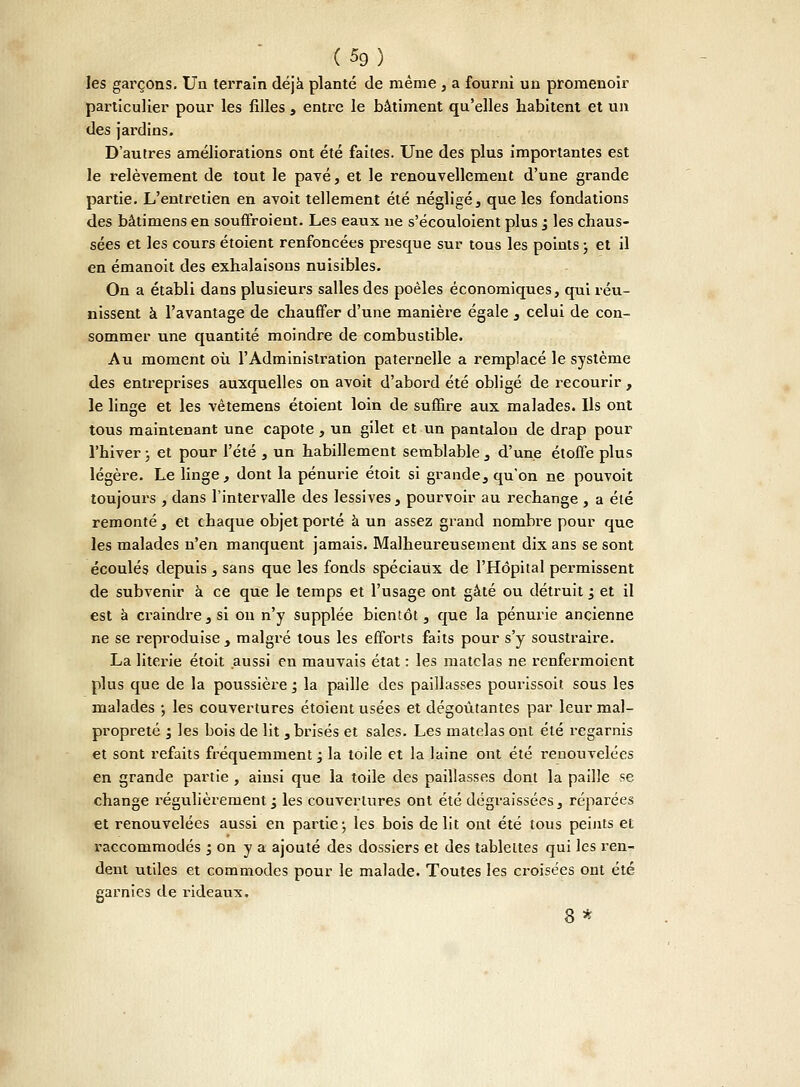 (5g) les garçons. Un terrain déjà planté de même , a fourni un promenoir particulier pour les filles , entre le bâtiment qu'elles habitent et un des jardins. D'autres améliorations ont été faites. Une des plus importantes est le relèvement de tout le pavé, et le renouvellement d'une grande partie. L'entretien en avoit tellement été négligé, que les fondations des bâtimens en souffroient. Les eaux ne s'écouloient plus j les chaus- sées et les cours étoient renfoncées presque sur tous les points ; et il en émanoit des exhalaisons nuisibles. On a établi dans plusieurs salles des poêles économiques, qui réu- nissent à l'avantage de chauffer d'une manière égale , celui de con- sommer une quantité moindre de combustible. Au moment où l'Administration patei^nelle a remplacé le système des entreprises auxquelles on avoit d'abord été obligé de recourir , le linge et les vêtemens étoient loin de suffire aux malades. Ils ont tous maintenant une capote, un gilet et un pantalon de drap pour l'hiver ; et pour l'été , un habillement semblable , d'une étoffe plus légère. Le linge, dont la pénurie étoit si grande, qu'on ne pouvoit toujours , dans l'intervalle des lessives, pourvoir au rechange , a été remonté , et chaque objet porté à un assez grand nombre pour que les malades n'en manquent jamais. Malheureusement dix ans se sont écoulés depuis, sans que les fonds spéciaux de l'Hôpital permissent de subvenir à ce que le temps et l'usage ont gâté ou détruit ; et il est à craindre , si on n'y supplée bientôt, que la pénurie ancienne ne se reproduise , malgré tous les efforts faits pour s'y soustraire. La literie étoit aussi en mauvais état : les matelas ne renfermoient plus que de la poussière ; la paille des paillasses pourissoit sous les malades ; les couvertures étoient usées et dégoûtantes par leur mal- propreté ; les bois de lit , brisés et sales. Les matelas ont été regarnis et sont refaits fréquemment; la toile et la laine ont été renouvelées en grande partie , ainsi que la toile des paillasses dont la paille se change régulièrement ; les couvertures ont été dégraissées, réparées et renouvelées aussi en partie ; les bois délit ont été tous peints et raccommodés ; on y a ajouté des dossiers et des tablettes qui les ren- dent utiles et commodes pour le malade. Toutes les croisées ont été garnies de rideaux. 8 *