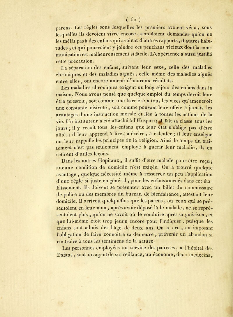 parens. Les règles sous lesquelles les pi'emiers avoient vécu, sous lesquelles ils dévoient vivre encore, sembloient demander qu'on ne les mêlât pas à des enfans qui avoient d'autres rapports, d'autres habi- tudes , et qui pourraient y joindre ces penchans vicieux dont la com- munication est malheureusement si facile. L'expérience a aussi justifié cette précaution. La séparation des enfans, suivant leur sexe, celle des maladies chroniques et des maladies aiguës , celle même des maladies aiguës entre elles , ont encore amené d'heureux résultats. Les maladies chroniques exigent un long séjour des enfans dans la maison. Nous avons pensé que quelque emploi du temps devoit leur être prescrit, soit comme une barrière à tous les vices qu'ameneroit une constante oisiveté , soit comme pouvant leur offrir à jamais les avantages d'une instruction morale et liée à toutes les actions de la vie. Un instituteur a été attaché a l'Hospice ;^l fait sa classe tous les jours; il y reçoit tous les enfans que leur état n'oblige pas d'être alités ; il leur apprend à lire, à écrire , à calculer ; il leur enseigne ou leur rappelle les principes de la religion. Ainsi le temps du trai- tement n'est pas seulement employé à guérir leur maladie, ils en retirent d'utiles leçons. Dans les autres Hôpitaux, il suffit d'être malade pour être reçu; aucune condition de domicile n'est exigée. On a trouvé quelque avantage , quelque nécessité même à resserrer un peu l'application d'une règle si juste en général, pour les enfans amenés dans cet éta- blissement. Us doivent se présenter avec un billet du commissaire de police ou des membres du bureau de bienfaisance, attestant leur domicile. Il arrivait quelquefois que les parens, ou ceux qui se pré- sentaient en leur nom, après avoir déposé là le malade, ne se repré- sentoient plus , qu'on ne savoit où le conduire après sa guérison, et que lui-même étoit trop jeune encore pour l'indiquer, puisque les enfans sont admis dès l'âge de deux ans. On a cru , en imposant l'obligation de faire connoître sa demeure , prévenir un abandon si contraire à tous les sentimens de la nature. Les personnes employées au service des pauvres, à l'hôpital des Enfans, sont un agent de surveillance, un économe, deux médecins,