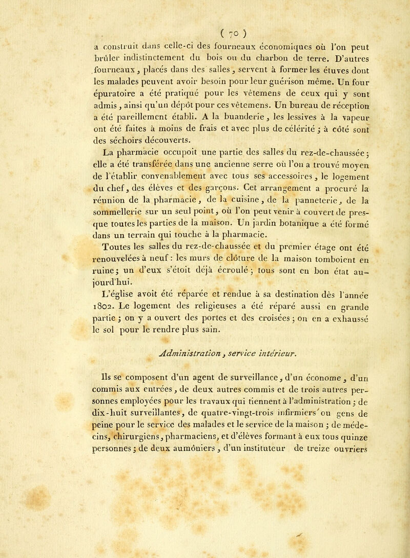 a construit dans celle-ci des fourneaux économiques où l'on peut brûler indistinctement du bois ou du charbon de terre. D'autres fourneaux , placés dans des salles , servent à former les étuves dont les malades peuvent avoir besoin pour leur guérison même. Un four épuratoire a été pratiqué pour les vêlemens de ceux qui y sont admis , ainsi qu'un dépôt pour ces vêtemens. Un bureau de réception a été pareillement établi. A la buanderie , les lessives à la vapeur ont été faites à moins de frais et avec plus de célérité ; à côté sont des séchoirs découverts. La pharmacie occupoit une partie des salles du rez-de-chaussée ; elle a été transférée dans une ancienne serre où l'on a trouvé moyen de l'établir convenablement avec tous ses accessoires, le logement du chef, des élèves et des garçons. Cet arrangement a procuré la réunion de la pharmacie, de la cuisine, de la panneterie, de la sommellerie sur un seul point, où l'on peut venir à couvert de pres- que toutes les parties de la maison. Un jardin botanique a été formé dans un terrain qui touche à la pharmacie. Toutes les salles du rez-de-chaussée et du premier étage ont été renouvelées à neuf : les murs de clôture de la maison tomboient en ruine; un d'eux s'étoit déjà écroulé; tous sont en bon état au- jourd'hui. L'église avoit été réparée et rendue à sa destination dès l'année 1802. Le logement des religieuses a été réparé aussi en grande partie ; on y a ouvert des portes et des croisées ; on en a exhaussé le sol pour le rendre plus sain. ■ Administration , service intérieur. Ils se composent d'un agent de surveillance, d'un économe, d'un commis aux entrées , de deux autres commis et de trois autres per- sonnes employées pour les travaux qui tiennent à l'administration ; de dix-huit surveillantes, de quatre-vingt-trois infirmiers'ou gens de peine pour le service des malades et le service de la maison ; de méde- cins, chirurgiens, pharmaciens, et d'élèves formant à eux tous quinze personnes; de deux aumôniers , d'un instituteur de treize ouvriers <s