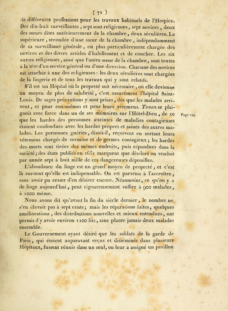 (7' ) de différentes professions pour les travaux habituels de l'Hospice. Des dix-huit surveillantes , sept sont religieuses,, sept novices, deux des sœurs dites antérieurement de la chambre , deux séculières. La supérieure , secondée dune soeur de la chambre , indépendamment de sa surveillance générale , est plus particulièrement chargée des novices et des divers articles d'habillement et de coucher. Les six autres religieuses, ainsi que l'autre sœur de la chambre, sont toutes à la tête d'uu service général ou d'une direction. Chacune des novices est attachée à une des religieuses : les deux séculières sont chargées de la lingerie et de tous les travaux qui y sont relatifs. S'il est un Hôpital où la propreté soit nécessaire, où elle devienne un moyen de plus de salubrité , c'est assurément l'hôpital Saint- Louis. De sages précautions y sont prises, dès que les malades arri- vent, et pour eux-mêmes et pour leurs vêtemens. Tenon se plai- gnoit avec force dans un de ses mémoires sur l'Hôtel-Dieu , de ce page 199. que les hardes des personnes atteintes de maladies contagieuses étoient confondues avec les hardes propres et saines des autres ma- lades. Les personnes guéries, disoit-il, reçoivent en sortant leurs vêtemens chargés de vermine et de germes contagieux j les hardes des morts sont tirées des mêmes endroits, puis répandues dans la société ; des états publiés en i65i marquent que dès-lors on vendoit par année sept à huit mille de ces dangereuses dépouilles. L'abondance du linge est un grand moyen de propreté , et c'est là sur-tout qu'elle est indispensable. On est parvenu à l'accroître 5 sans avoir pu cesser d'en désirer encore. Néanmoins, ce qu'on y a de linge aujourd'hui, peut rigoureusement suffire à goo malades, à 1000 même. Nous avons dit qu'avant la fin du siècle dernier, le nombre ne s'en élevoit pas à sept cents; mais les réparations faites, quelques améliorations , des distributions nouvelles et mieux entendues, ont permis d'y avoir environ 1100 lits, sans placer jamais deux malades ensemble. Le Gouvernement ayant désiré que les soldats de la garde de Paris, qui étoient auparavant reçus et disséminés dans plusieurs Hôpitaux, fussent réunis dans un seul, on leur a assigné un pavillon