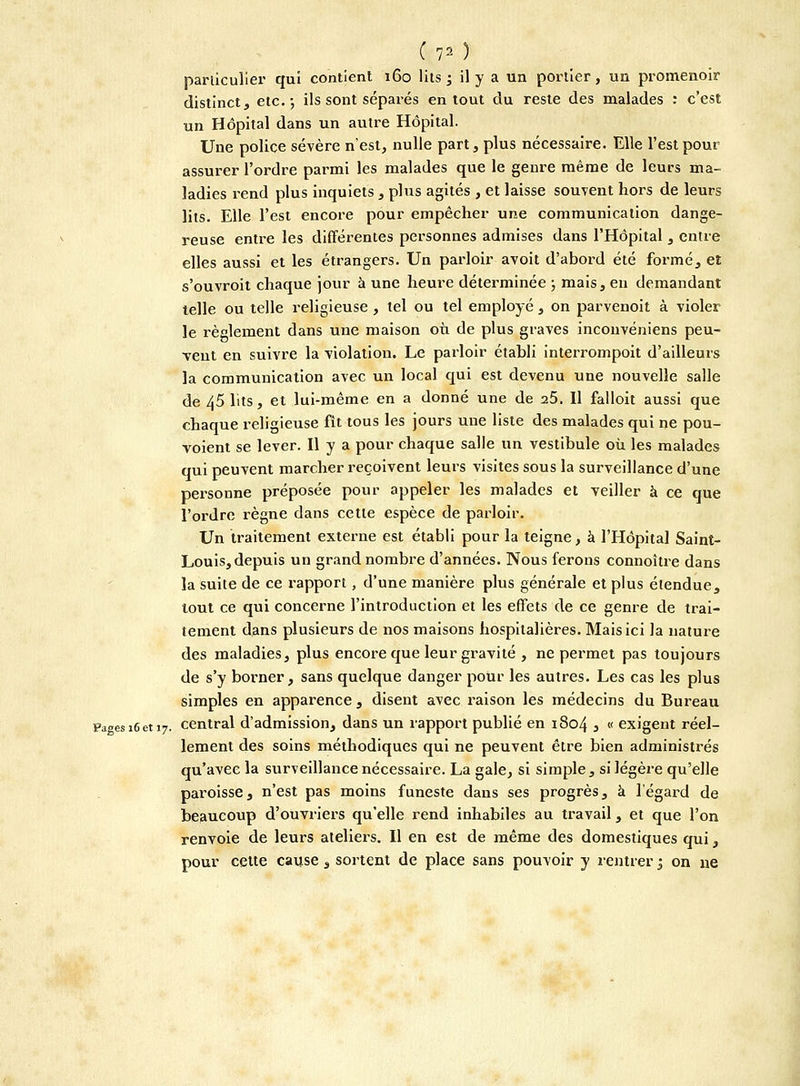 C;7* ) particulier qui contient 160 lits ; il y a un portier, un promenoir distinct, etc.; ils sont séparés en tout du reste des malades : c'est un Hôpital dans un autre Hôpital. Une police sévère n'est, nulle part, plus nécessaire. Elle l'est pour assurer l'ordre parmi les malades que le genre même de leurs ma- ladies rend plus inquiets , plus agités , et laisse souvent hors de leurs lits. Elle l'est encore pour empêcher une communication dange- reuse entre les différentes personnes admises dans l'Hôpital , entre elles aussi et les étrangers. Un parloir avoit d'abord été formé, et s'ouvroit chaque jour à une heure déterminée ; mais, en demandant telle ou telle religieuse , tel ou tel employé, on parvenoit à violer le règlement dans une maison où de plus graves inconvéniens peu- vent en suivre la violation. Le parloir établi interrompoit d'ailleurs la communication avec un local qui est devenu une nouvelle salle de 45 lits, et lui-même en a donné une de 25. Il falloit aussi que chaque religieuse fît tous les jours une liste des malades qui ne pou- voient se lever. Il y a pour chaque salle un vestibule où les malades qui peuvent marcher reçoivent leurs visites sous la surveillance d'une personne préposée pour appeler les malades et veiller à ce que l'ordre règne dans cette espèce de parloir. Un traitement externe est établi pour la teigne, à l'Hôpital Saint- Louis, depuis un grand nombre d'années. Nous ferons connoître dans la suite de ce rapport, d'une manière plus générale et plus étendue, tout ce qui concerne l'introduction et les effets de ce genre de trai- tement dans plusieurs de nos maisons hospitalières. Mais ici la nature des maladies, plus encore que leur gravité , ne permet pas toujours de s'y borner, sans quelque danger pour les autres. Les cas les plus simples en apparence , disent avec raison les médecins du Bureau Pagesi6et 17. central d'admission, dans un rapport publié en 1804 3 « exigent réel- lement des soins méthodiques qui ne peuvent être bien administrés qu'avec la surveillance nécessaire. La gale, si simple, si légère qu'elle paroisse, n'est pas moins funeste dans ses progrès, à l'égard de beaucoup d'ouvriers qu'elle rend inhabiles au travail, et que l'on renvoie de leurs ateliers. Il en est de même des domestiques qui, pour cette cause , sortent de place sans pouvoir y rentrer ; on 11e