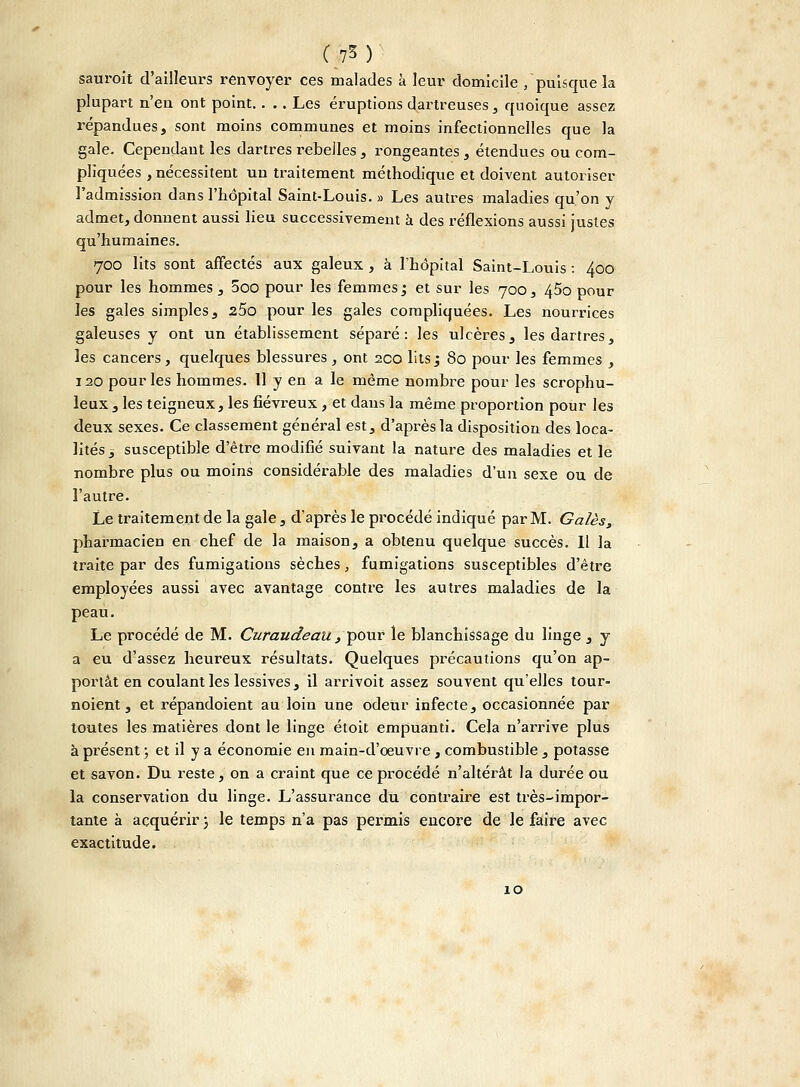 sauroit d'ailleurs renvoyer ces malades a leur domicile /puisque la plupart n'en ont point. . . . Les éruptions dartreuses , quoique assez répandues, sont moins communes et moins infectionnelles que la gale. Cependant les dartres rebelles, rongeantes , étendues ou com- pliquées , nécessitent un traitement méthodique et doivent autoriser l'admission dans l'hôpital Saint-Louis. » Les autres maladies qu'on y admet, donnent aussi lieu successivement à des réflexions aussi justes qu'humaines. 700 lits sont affectés aux galeux , à l'hôpital Saint-Louis : 400 pour les hommes, 5oo pour les femmes ; et sur les 700, 45o pour les gales simples, z5o pour les gales compliquées. Les nourrices galeuses y ont un établissement séparé: les ulcères, les dartres, les cancers, quelques blessures, ont 200 lits ; 80 pour les femmes , 120 pour les hommes. Il y en a le même nombre pour les scrophu- leux , les teigneux, les fiévreux, et dans la même proportion pour les deux sexes. Ce classement général est, d'après la disposition des loca- lités -s susceptible d'être modifié suivant la nature des maladies et le nombre plus ou moins considérable des maladies d'un sexe ou de l'autre. Le traitement de la gale, d'après le procédé indiqué par M. Gales, pharmacien en chef de la maison, a obtenu quelque succès. Il la traite par des fumigations sèches, fumigations susceptibles d'être employées aussi avec avantage contre les autres maladies de la peau. Le procédé de M. Curaudeau, pour le blanchissage du linge , y a eu d'assez heureux résultats. Quelques précautions qu'on ap- portât en coulant les lessives, il arrivoit assez souvent qu'elles tour- noient, et répandoient au loin une odeur infecte, occasionnée par toutes les matières dont le linge étoit empuanti. Cela n'arrive plus à présent ; et il y a économie en main-d'oeuvre, combustible , potasse et savon. Du reste, on a craint que ce procédé n'altérât la durée ou la conservation du linge. L'assurance du contraire est très-impor- tante à acquérir ) le temps n'a pas permis encore de le faire avec exactitude. 10