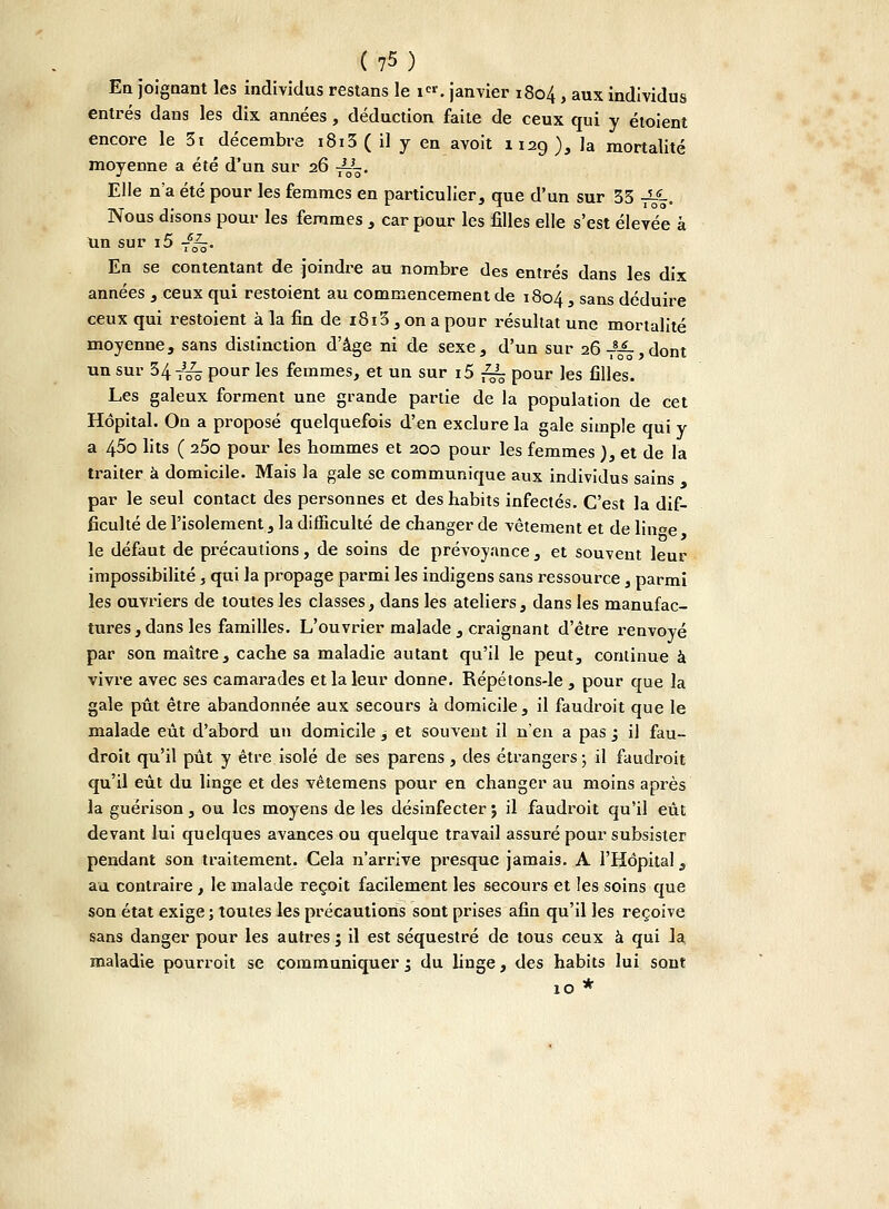 En joignant les individus restans le i«. janvier 1804 > aux individus entrés dans les dix années, déduction faite de ceux qui y étoient encore le 3i décembre i8i3 ( il y en avoit 1129), la mortalité moyenne a été d'un sur 26 -^~. Elle n'a été pour les femmes en particulier, que d'un sur 33 -^-. Nous disons pour les femmes , car pour les filles elle s'est élevée à un sur i5 T%. En se contentant de joindre au nombre des entrés dans les dix années , ceux qui restoient au commencement de 1804 s sans déduire ceux qui restoient à la fin de 1813 , on a pour résultat une mortalité moyenne, sans distinction d'âge ni de sexe, d'un sur 26 T8^,dont un sur 34 T3^ pour les femmes, et un sur i5 ^ pour les filles. Les galeux forment une grande partie de la population de cet Hôpital. On a proposé quelquefois d'en exclure la gale simple qui y a 45o lits ( 25o pour les hommes et 200 pour les femmes ), et de la traiter à domicile. Mais la gale se communique aux individus sains par le seul contact des personnes et des habits infectés. C'est la dif- ficulté de l'isolement, la difficulté de changer de vêtement et de lin«e le défaut de précautions, de soins de prévoyance, et souvent leur impossibilité, qui la propage parmi les indigens sans ressource, parmi les ouvriers de toutes les classes, dans les ateliers, dans les manufac- tures, dans les familles. L'ouvrier malade, craignant d'être renvoyé par son maître, cache sa maladie autant qu'il le peut, continue à vivre avec ses camarades et la leur donne. Répétons-le , pour que la gale pût être abandonnée aux secours à domicile, il faudroit que le malade eût d'abord un domicile, et souvent il n'en a pas ; il fau- droit qu'il pût y être isolé de ses parens, des étrangers ; il faudroit qu'il eût du linge et des vêtemens pour en changer au moins après la guérison, ou les moyens de les désinfecter j il faudroit qu'il eût devant lui quelques avances ou quelque travail assuré pour subsister pendant son traitement. Cela n'arrive presque jamais. A l'Hôpital, au contraire, le malade reçoit facilement les secours et les soins que son état exige ; toutes les précautions sont prises afin qu'il les reçoive sans danger pour les autres ; il est séquestré de tous ceux à qui la maladie pourroit se communiquer 1 du linge, des habits lui sont 10 *