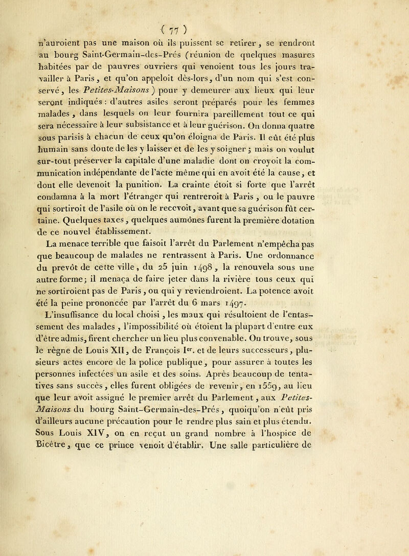 n'auroient pas une maison où. ils puissent se retirer, se rendront au bûurg Saint-Germain-des-Prés (réunion de quelques masures habitées par de pauvres ouvriers qui venoient tous les jours tra- vailler à Paris, et qu'on appeloit dès-lors, d'un nom qui s'est con- servé , les Petites-Maisons ) pour y demeurer aux lieux qui leur seront indiqués : d'autres asiles seront préparés pour les femmes malades , dans lesquels on leur fournira pareillement tout ce qui sera nécessaire à leur subsistance et à leur guérison. On donna quatre sous parisis à chacun de ceux qu'on éloigna de Paris. Il eût été plus humain sans doute de les y laisser et de les y soigner '3 mais ou voulut sur-tout préserver la capitale d'une maladie dont on croyoit la com- munication indépendante de l'acte même qui en avoit été la cause, et dont elle devenoit la punition. La crainte étoit si forte que l'arrêt condamna à la mort l'étranger qui rentrerait à Paris , ou le pauvre qui sortiroit de l'asile où on le recevoit, avant que sa guérison fût cer- taine. Quelques taxes, quelques aumônes furent la première dotation de ce nouvel établissement. La menace terrible que faisoit l'arrêt du Parlement n'empêcha pas que beaucoup de malades ne rentrassent à Paris. Une ordonnance du prévôt de cette ville, du 25 juin 1498, la renouvela sous une autre forme; il menaça de faire jeter dans la rivière tous ceux qui ne sortiroient pas de Paris , ou qui y reviendraient. La potence avoit été la peine prononcée par l'arrêt du 6 mars i497- L'insuffisance du local choisi, les maux qui résultoient de l'entas- sement des malades , l'impossibilité où étoient la plupart d'entre eux d'être admis, firent chercher un lieu plus convenable. On trouve, sous le règne de Louis XII, de François Ier. et de leurs successeurs, plu- sieurs actes encore de la police publique, pour assurer à toutes les personnes infectées un asile et des soins. Après beaucoup de tenta- tives sans succès, elles furent obligées de revenir, en i55c), au lieu que leur avoit assigné le premier arrêt du Parlement, aux Petites- Maisons- du bourg Saint-Germain-des-Prés , quoiqu'on n'eût pris d'ailleurs aucune précaution pour le rendre plus sain et plus étendu. Sous Louis XIV, on en reçut un grand nombre à l'hospice de Bicêtre, que ce prince venoit d'établir. Une salle particulière de