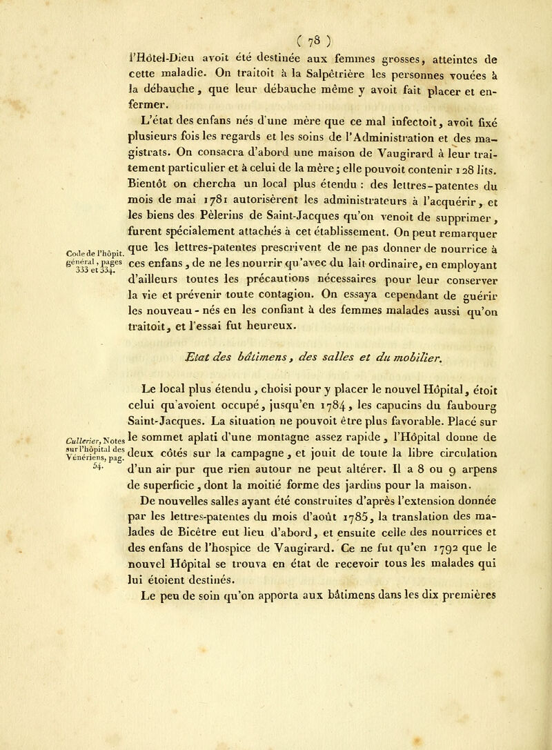 î'Hôtel-Dieu avoît été destinée aux femmes grosses, atteintes de cette maladie. On traitoit à la Salpêtrière les personnes vouées à la débauche , que leur débauche même y avoit fait placer et en- fermer. L'état des enfans nés d'une mère que ce mal infectoit, avoit fixé plusieurs fois les regards et les soins de l'Administration et des ma- gistrats. On consacra d'abord une maison de Vaugirard à leur trai- tement particulier et à celui de la mère ; elle pouvoit contenir 128 lits. Bientôt on chercha un local plus étendu : des lettres-patentes du mois de mai 1781 autorisèrent les administrateurs à l'acquérir, et les biens des Pèlerins de Saint-Jacques qu'on venoit de supprimer, furent spécialement attachés à cet établissement. On peut remarquer Codedei'hô it *ïue ^es lettres-patentes prescrivent de ne pas donner de nourrice à ëé333aet laF ces em°ans 3 c'e ne les nourrir qu'avec du lait ordinaire, en employant d'ailleurs toutes les précautions nécessaires pour leur conserver la vie et prévenir toute contagion. On essaya cependant de guérir les nouveau - nés en les confiant à des femmes malades aussi qu'on traitoit, et l'essai fut heureux. Etat des bâlimens, des salles et du mobilier. Le local plus étendu, choisi pour y placer le nouvel Hôpital, étoit celui qu'avoient occupé, jusqu'en 1784* les capucins du faubourg Saint-Jacques. La situation ne pouvoit être plus favorable. Placé sur CuZ;ener)Notes le sommet aplati d'une montagne assez rapide , l'Hôpital donne de vlné^frafi:8 deux côtés sur la campagne , et jouit de toute la libre circulation 4' d'un air pur que rien autour ne peut altérer. Il a 8 ou 9 arpens de superficie , dont la moitié forme des jardius pour la maison. De nouvelles salles ayant été construites d'après l'extension donnée par les lettres-patentes du mois d'août 1785, la translation des ma- lades de Bicêtre eut lieu d'abord, et ensuite celle des nourrices et des enfans de l'hospice de Vaugirard. Ce ne fut qu'en 1792 que le nouvel Hôpital se trouva en état de recevoir tous les malades qui lui étoient destinés. Le peu de soin qu'on apporta aux bâlimens dans les dix premières