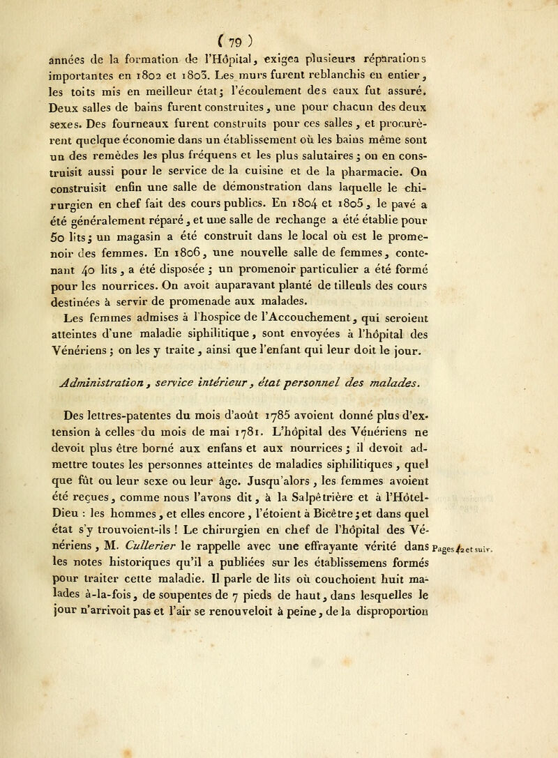 années de la formation de l'Hôpital, exigea plusieurs réparations importantes en 1802 et i8o3. Les murs furent reblanchis eu entier, les toits mis en meilleur étatj l'écoulement des eaux fut assuré. Deux salles de bains furent construites, une pour chacun des deux sexes. Des fourneaux furent construits pour ces salles , et procurè- rent quelque économie dans un établissement où les bains même sont un des remèdes les plus fréquens et les plus salutaires ^ on en cons- truisit aussi pour le service de la cuisine et de la pharmacie. On construisit enfin une salle de démonstration dans laquelle le chi- rurgien en chef fait des cours publics. En 1804 et i8o5 , le pavé a été généralement réparé , et une salle de rechange a été établie pour 5o lits j un magasin a été construit dans le local où est le prome- noir des femmes. En 1806, une nouvelle salle de femmes, conte- nant 4° hts , a été disposée j un promenoir particulier a été formé pour les nourrices. On avoit auparavant planté de tilleuls des cours destinées à servir de promenade aux malades. Les femmes admises à l'hospice de l'Accouchement, qui seroient atteintes d'une maladie siphilitique, sont envoyées à l'hôpital des Vénériens ; on les y traite , ainsi que l'enfant qui leur doit le jour. Administration , service intérieur , état personnel des malades. Des lettres-patentes du mois d'août 1785 avoient donné plus d'ex- tension à celles du mois de mai 1781. L'hôpital des Vénériens ne devoit plus être borné aux enfans et aux nourrices ; il devoit ad- mettre toutes les personnes atteintes de maladies siphilitiques , quel que fût ou leur sexe ou leur âge. Jusqu'alors , les femmes avoient été reçues, comme nous l'avons dit, à la Salpêtrière et à l'Hôtel- Dieu : les hommes, et elles encore , l'étoient à Bicêtre jet dans quel état s'y trouvoient-ils ! Le chirurgien en chef de l'hôpital des Vé- nériens , M. Cullerier le rappelle avec une effrayante vérité dans Pages 4(2 et s les notes historiques qu'il a publiées sur les établissemens formés pour traiter cette maladie. Il parle de lits où couchoient huit ma- lades à-la-fois, de soupentes de 7 pieds de haut, dans lesquelles le jour n'arrivoit pas et l'air se renouveloit à peine, de la disproportion