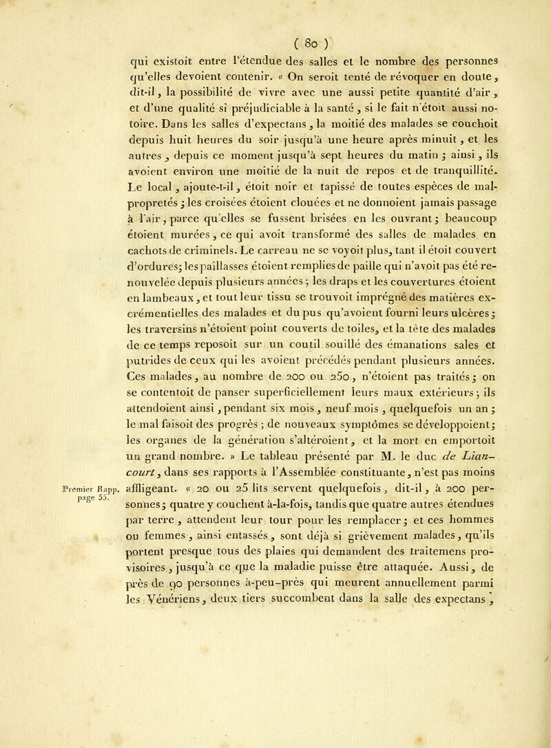 qui existoit entre l'étendue des salles et le nombre des personnes qu'elles dévoient contenir. « On seroit tenté de révoquer en doute, dit-il, la possibilité de vivre avec une aussi petite quantité d'air , et d'une qualité si préjudiciable à la santé , si le fait n'étoit aussi no- toire. Dans les salles d'expectans , la moitié des malades se couchoit depuis huit heures du soir jusqu'à une heure après minuit, et les autres , depuis ce moment jusqu'à sept heures du matin ; ainsi, ils avoient environ une moitié de la nuit de repos et de tranquillité. Le local, ajoute-l-il, étoit noir et tapissé de toutes espèces de mal- propretés ; les croisées étoient clouées et ne donnoient jamais passage à l'air, parce qu'elles se fussent brisées en les ouvrant; beaucoup étoient murées, ce qui avoit transformé des salles de malades en cachots de criminels. Le carreau ne se voyoit plus, tant il étoit couvert d'ordures; les paillasses étoient remplies de paille qui n'a voit pas été re- nouvelée depuis plusieurs années ; les draps et les couvertures étoient en lambeaux , et tout leur tissu se trouvoit imprégné des matières ex- crémentielles des malades et du pus qu'avoient fourni leurs ulcères ; les traversins n'étoient point couverts de toiles, et la tète des malades de ce temps reposoit sur un coutil souillé des émanations sales et putrides de ceux qui les avoient précédés pendant plusieurs années. Ces malades, au nombre de 200 ou a5o, n'étoient pas traités; on se contentoit de panser superficiellement leurs maux extérieurs ; ils attendoient ainsi , pendant six mois , neuf mois , quelquefois un an ; le mal faisoit des progrès ; de nouveaux symptômes se développoient; les organes de la génération s'altéroient, et la mort en emportoit un grand nombre. » Le tableau présenté par M. le duc de Lian- court3 dans ses rapports à l'Assemblée constituante, n'est pas moins premier Rapp. affligeant. « 20 ou 2.5 lits servent quelquefois , dit-il, à 200 per- sonnes; quatre y couchent à-la-fois, tandis que quatre autres étendues par terre, attendent leur tour pour les remplacer; et ces hommes ou femmes, ainsi entassés, sont déjà si grièvement malades, qu'ils portent presque tous des plaies qui demandent des traitemens pro- visoires , jusqu'à ce que la maladie puisse être attaquée. Aussi, de près de 90 personnes à-peu-près qui meurent annuellement parmi les Vénériens, deux tiers succombent dans la salle des expectans \