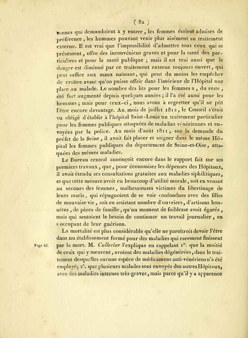sonnes qui demandoient à y entrer , les femmes étoient admises de préférence , les hommes pouvant venir plus aisément au traitement externe. Il est vrai que l'impossibilité d'admettre tous ceux qui se présentent, offre des inconvéniens graves et pour la santé des par- ticuliers et pour la santé publique ; mais il est vrai aussi que le danger est diminué par ce traitement externe toujours ouvert, qui peut suffire aux maux naissans, qui peut du moins les empêcher de croître avant qu'on puisse offrir dans l'intérieur de l'Hôpital une place au malade. Le nombre des lits pour les femmes a , du reste , été fort augmenté depuis quelques années j il l'a été aussi pour les hommes ; mais pour ceux-ci, nous avons à regretter qu'il ne pût l'être encore davantage. Au.mois de juillet 1812, le Conseil s'étoit vu obligé d'établir à l'hôpital Saint-Louis un traitement particulier pour les femmes publiques attaquées de maladies vt'nériennes et en- voyées par la police. Au mois d'août 1811, sur la demande du préfet de la Seine, il avoit fait placer et soigner dans le même Hô- pital les femmes publiques du département de Seine-et-Oise, atta- quées des mêmes maladies. Le Bureau central annonçoit encore dans le rapport fait sur ses premiers travaux, que, pour économiser les dépenses des Hôpitaux, il avoit étendu ses consultations gratuites aux maladies siphilitiques, et que celte mesure avoit eu beaucoup d'utilité morale, soit en venant au secours des femmes, malheureuses victimes du libertinage de leurs maris, qui répugnoient de se voir confondues avec des filles de mauvaise vie, soit en assistant nombre d'ouvriers, d'artisans hon- nêtes , de pères de famille, qu'un moment de foiblesse avoit égarés , mais qui sentoient le besoin de continuer un travail journalier , en s'occupant de leur guérison. La mortalité est plus considérable qu'elle ne paroîtroit devoir l'être dans un établissement formé pour des maladies qui rarement finissent Page 65. par la mort. M. Cullerier l'explique en rappelant i°. que la moitié de ceux qui y meurent, avoient. des maladies dégénérées, dans le trai- tement desquelles aucune espèce de médicamens anti-vénériens n'a été employé; i°. que plusieurs malades sont envoyés des autresHôpitauXj avec des maladies internes très-graves, mais parce qu'il y a apparence