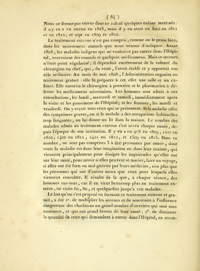 Nous ne ferons pas entrer dans ce calcul quelques enfans mort-nés : il n'y en a eu aucun en i8i3, mais il y en avoit eu huit en 1811 et en 1812 ; et sept en 1809 et 1810. Le traitement externe n'est pas compris , comme on le pense bien, dans les mouvemens annuels que nous venons d'indiquer. Avant 1808 , les malades indigens qui ne vouloient pas entrer dans l'Hôpi- tal , recevoient des conseils et quelques médicamens. Mais ce secours n'étoit point régularisé ; il dépendoit entièrement de la volonté du chirurgien en chef, qui, du reste , l'avoit établi et y apportoit son zèle ordinaire. Au mois de mai 1808 , l'Administration organisa un traitement gratuit : elle fit préparer à cet effet une salle et un ca- binet. Elle autorisa le chirurgien à prescrire et le pharmacien à dé- livrer les médicamens nécessaires. Les hommes sont admis à ces consultations, les lundi, mercredi et samedi, immédiatement après la visite et les pansemens de l'Hôpital ; et les femmes , les mardi et vendredi. On y reçoit tous ceux qui se présentent. Si la maladie offre des symptômes graves, ou si le malade a des occupations habituelles trop fatigantes , on lui donne un lit dans la maison. Le nombre des malades admis au traitement externe s'est accru chaque année, de- puis l'époque de son institution. Il y en a eu 978 en 1809 > I227 en 1810, 1400 en 1811, 1421 en 1812, et 1509 en *8i3. Dans ce nombre , ne sont pas comprises 3 à 400 personnes par année , dont toute la maladie est dans leur imagination ou dans leur crainte, qui viennent principalement pour dissiper les inquiétudes qu'elles ont sur leur santé, pour savoir si elles peuvent se marier, faire un voyage, si elles ont été bien ou mal guéries par leurs médecins, non plus que les personnes qui ont d'autres maux que ceux pour lesquels elles viennent consulter. Il résulte de là que, à chaque séance, des hommes sur-tout, car il en vient beaucoup plus au traitement ex- terne, on visite 60, 80 , et quelquefois jusqu'à 100 malades. Le but qu'on s'est proposé en formant ce traitement externe et gra- tuit y a été i°. de multiplier les secours et de soustraire à l'influence dangereuse des charlatans un grand nombre d'ouvriers qui sont sans ressource, et qui ont grand besoin de leur santé ; 2°. de diminuer la quantité de ceux qui demandent à entrer dans l'Hôpital, en secou-