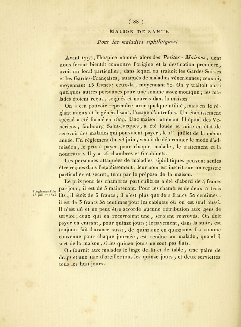 MAISON DE SANTE Pour les maladies siphilitiques. Avant 1790, l'hospice nommé alors des Petites - Maisons, donî nous ferons bientôt connoître l'origine et la destination première, avoit un local particulier , dans lequel on trailoit les Gardes-Suisses et les Gardes-Françaises, attaqués de maladies vénériennes; ceux-ci, moyennant i5 francs ; ceux-là, moyennant 3o. On y traitoit aussi quelques autres personnes pour une somme assez modique j les ma- lades étoient reçus, soignés et nourris dans la maison. On a cru pouvoir reprendre avec quelque utilité , mais en le ré- glant mieux et le généralisant, l'usage d'autrefois. Un établissement spécial a été formé en 1809. Une maison attenant l'hôpital des Vé- nériens , faubourg Saint-Jacques , a été louée et mise en état de recevoir des malades qui pouvoient payer , le 1er. juillet de la même année. Un règlement du 28 juin , venoit de déterminer le mode d'ad- mission , le prix à payer pour chaque malade , le traitement et la nourriture. Il y a 25 chambres et 6 cabinets. Les personnes attaquées de maladies siphilitiques peuvent seules être reçues dans l'établissement : leur nom est inscrit sur un registre particulier et secret, tenu par le préposé de la maison. Le prix pour les chambres particulières a élé d'abord de 4 francs _,, , , par jour; il est de 5 maintenant. Pour les chambres de deux à trois Règlement du u \ 28 juillet 1813. lits, il étoit de 3 francs ; il n'est plus que de 2 francs 5o centimes : il est de 3 francs 5o centimes pour les cabinets où. on est seul aussi. Il n'est dû et ne peut être accordé aucune rétribution aux gens de service ; ceux qui en recevroient une , seroient renvoyés. On doit payer en entrant, pour quinze jours ; le payement, dans la suite, est toujours fait d'avance aussi, de quinzaine en quinzaine. La somme convenue pour chaque journée , est rendue au malade , quand il sort de la maison, si les quinze jours ne sont pas finis. On fournit aux malades le linge de lit et de table , une paire de draps et une taie d'oreiller tous les quinze jours , et deux serviettes tous les huit jours.