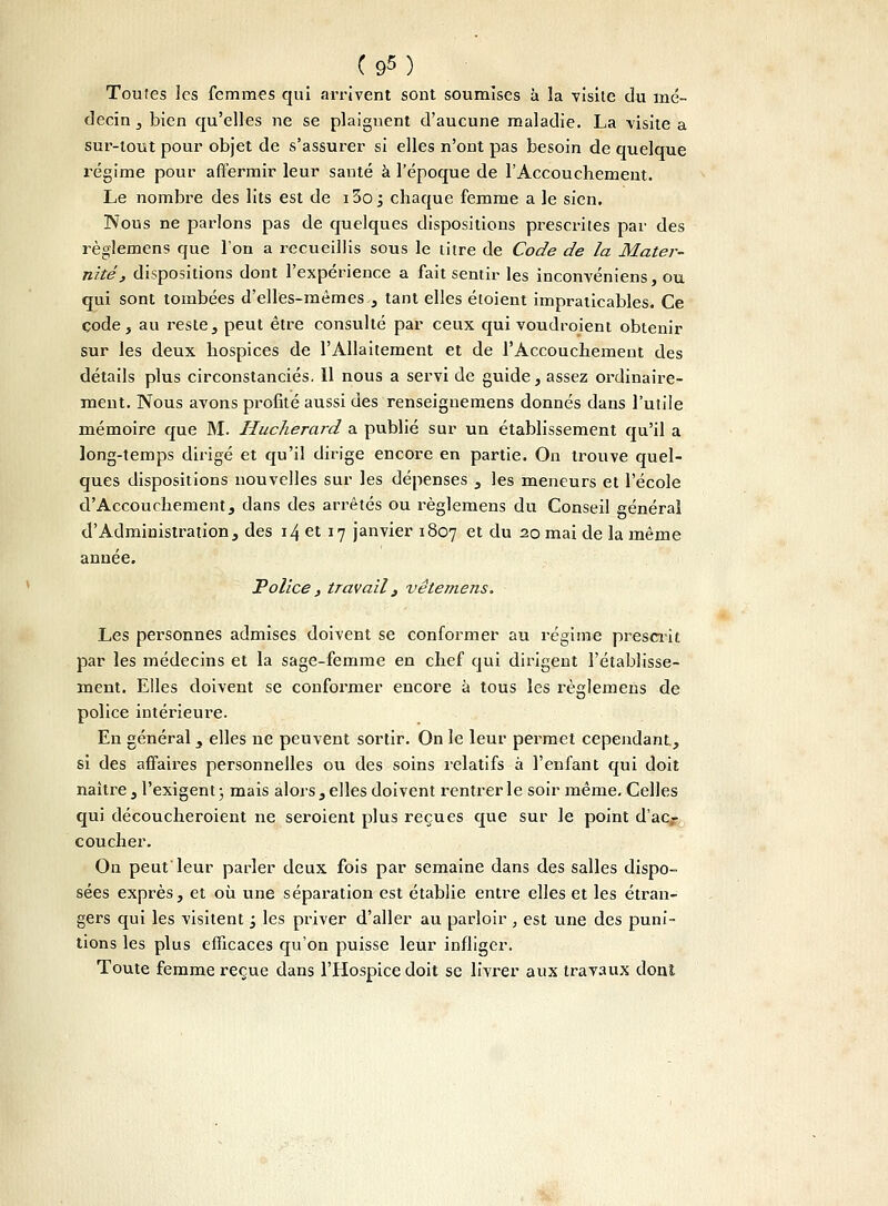 (9M Toutes les femmes qui arrivent sont soumises à la visite du mé- decin , bien qu'elles ne se plaignent d'aucune maladie. La visite a sur-tout pour objet de s'assurer si elles n'ont pas besoin de quelque l'égime pour affermir leur santé à l'époque de l'Accouchement. Le nombre des lits est de i3o j chaque femme a le sien. Nous ne parlons pas de quelques dispositions prescrites par des règlemens que l'on a recueillis sous le titre de Code de la Mater- nité, dispositions dont l'expérience a fait sentir les inconvéniens, ou qui sont tombées d'elles-mêmes , tant elles étoient impraticables. Ce code, au reste, peut être consulté par ceux qui voudroient obtenir sur les deux hospices de l'Allaitement et de l'Accouchement des détails plus circonstanciés. Il nous a servi de guide, assez ordinaire- ment. Nous avons profité aussi des renseignemens donnés dans l'utile mémoire que M. Hucherard a publié sur un établissement qu'il a long-temps dirigé et qu'il dirige encore en partie. On trouve quel- ques dispositions nouvelles sur les dépenses , les meneurs et l'école d'Accouchement, dans des arrêtés ou règlemens du Conseil général d'Administration, des 14 et 17 janvier 1807 et du 20 mai de la même année. Police , travail 3 vëtemens. Les personnes admises doivent se conformer au régime prescrit par les médecins et la sage-femme en chef qui dirigent l'établisse- ment. Elles doivent se conformer encore à tous les règlemens de police intérieure. En général , elles ne peuvent sortir. On le leur permet cependant., si des affaires personnelles ou des soins relatifs à l'enfant qui doit naître, l'exigent; mais alors, elles doivent rentrer le soir même. Celles qui découcheroient ne seroient plus reçues que sur le point d'ac,- coucher. On peut leur parler deux fois par semaine dans des salles dispo- sées exprès, et où une séparation est établie entre elles et les étran- gers qui les visitent j les priver d'aller au parloir , est une des puni- tions les plus efficaces qu'on puisse leur infliger. Toute femme reçue dans l'Hospice doit se livrer aux travaux dont