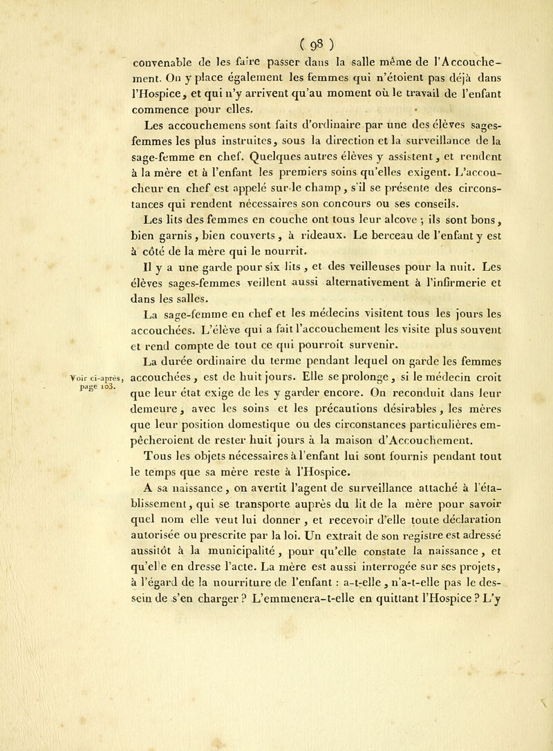 (93) convenable de les faire passer dans la salle même de l'Accouche- ment. Ou y place également les femmes qui n'étoient pas déjà dans l'Hospice, et qui n'y arrivent qu'au moment où le travail de l'enfant commence pour elles. Les accouchemens sont faits d'ordinaire par une des élèves sages- femmes les plus instruites, sous la direction et la surveillance, de la sage-femme en chef. Quelques autres élèves y assistent, et rendent à la mère et à l'enfant les premiers soins qu'elles exigent. L'accou- cheur en chef est appelé sur-le champ, s'il se présente des circons- tances qui rendent nécessaires son concours ou ses conseils. Les lits des femmes en couche ont tous leur alcôve -, ils sont bons, bien garnis, bien couverts , à rideaux. Le berceau de l'enfant y est à côté de la mère qui le nourrit. Il y a une garde pour six lits , et des veilleuses pour la nuit. Les élèves sages-femmes veillent aussi alternativement à l'infirmerie et dans les salles. La sage-fêmme en chef et les médecins visitent tous les jours les accouchées. L'élève qui a fait l'accouchement les visite plus souvent et rend compte de tout ce qui pourrait survenir. La durée ordinaire du terme pendant lequel on garde les femmes Voir ci-après, accouchées, est de huit jours. Elle se prolonge, si le médecin croit que leur état exige de les y garder encore. On reconduit dans leur demeure, avec les soins et les précautions désirables, les mères que leur position domestique ou des circonstances particulières em- pècheroient de rester huit jours à la maison d'Accouchement. Tous les objets nécessaires à l'enfant lui sont fournis pendant tout le temps que sa mère reste à l'Hospice. A sa naissance, on avertit l'agent de surveillance attaché à l'éta- blissement , qui se transporte auprès du lit de la mère pour savoir quel nom elle veut lui donner , et recevoir d'elle toute déclaration autorisée ou prescrite par la loi. Un extrait de son registre est adressé aussitôt à la municipalité , pour qu'elle constate la naissance, et qu'ele en dresse l'acte. La mère est aussi interrogée sur ses projets, à l'égard de la nourriture de l'enfant : a-t-elle , n'a-t-elle pas le des- sein de s'en charger ? L'emmenera-t-elle en quittant l'Hospice ? L'y