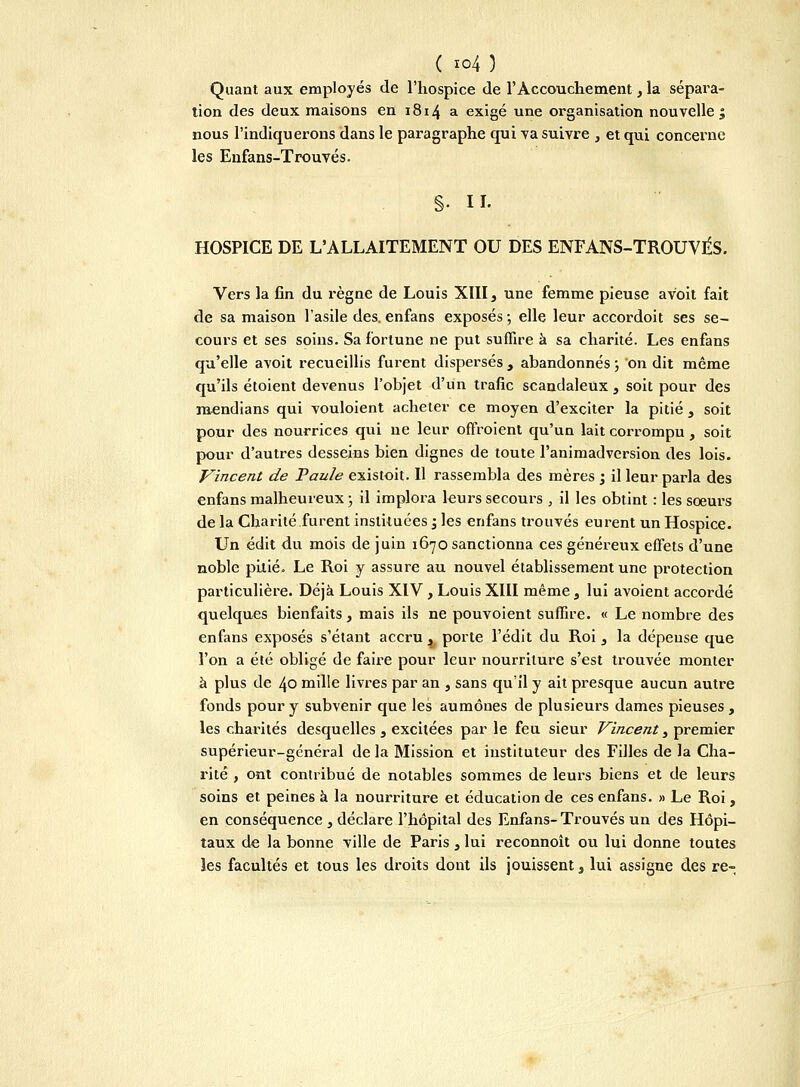 Quant aux employés de l'hospice de l'Accouchement, la sépara- tion des deux maisons en 1814 a exigé une organisation nouvelle; nous l'indiquerons dans le paragraphe qui va suivre , et qui concerne les Enfans-Trouvés. §• H. HOSPICE DE L'ALLAITEMENT OU DES ENFANS-TROUVÉS. Vers la fin du règne de Louis XIII, une femme pieuse avoit fait de sa maison l'asile des. enfans exposés -, elle leur accordoit ses se- cours et ses soins. Sa fortune ne put suffire à sa charité. Les enfans qu'elle avoit recueillis furent dispersés , abandonnés ; on dit même qu'ils étoient devenus l'objet d'un trafic scandaleux , soit pour des raendians qui vouloient acheter ce moyen d'exciter la pitié , soit pour des nourrices qui ne leur offroient qu'un lait corrompu , soit pour d'autres desseins bien dignes de toute l'animadversion des lois. Vincent de Paule existoit. Il rassembla des mères ; il leur parla des enfans malheureux ; il implora leurs secours , il les obtint : les soeurs de la Charité furent instituées -3 les enfans trouvés eurent un Hospice. Un édit du mois de juin 1670 sanctionna ces généreux effets d'une noble pitié. Le Roi y assure au nouvel établissement une protection particulière. Déjà Louis XIV, Louis XIII même, lui avoient accordé quelques bienfaits, mais ils ne pouvoient suffire. « Le nombre des enfans exposés s'étant accru 4 porte l'édit du Roi, la dépeuse que l'on a été obligé de faire pour leur nourriture s'est trouvée monter à plus de 40 mille livres par an , sans qu'il y ait presque aucun autre fonds pour y subvenir que les aumônes de plusieurs dames pieuses, les charités desquelles, excitées par le feu sieur Vincent, premier supérieur-général de la Mission et instituteur des Filles de la Cha- rité , ont contribué de notables sommes de leurs biens et de leurs soins et peines à la nourriture et éducation de ces enfans. » Le Roi, en conséquence , déclare l'hôpital des Enfans-Trouvés un des Hôpi- taux de la bonne ville de Paris, lui reconnoît ou lui donne toutes les facultés et tous les droits dont ils jouissent, lui assigne des re-