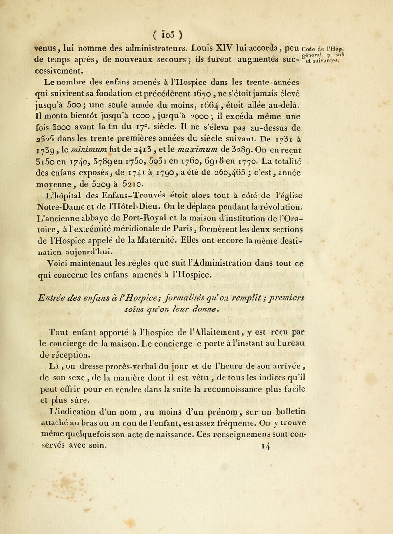 venus , lui nomme des administrateurs. Louis XIV lui accorda, peu code de l'Hôp. , , , .. c , général, p. 3o3 de temps après, de nouveaux secours ; ils furent augmentes suc-°etsuivantes. cessivement. Le nombre des enfans amenés à l'Hospice dans les trente années qui suivirent sa fondation et précédèrent 1670, ne s'étoit jamais élevé jusqu'à 5oo 1 une seule année du moins, 1664, étoit allée au-delà. Il monta bientôt jusqu'à 1000, jusqu'à 2000; il excéda même une fois 3ooo avant la fin du 17e. siècle. Il ne s'éleva pas au-dessus de a525 dans les trente premières années du siècle suivant. De xjZi à 1739 , le minimum fut de 2413 , et le maximum de 328g. On en reçut 3i5o en 1740, 3789 en 1750, 5o3i en 1760, 6918 en 1770. La totalité des enfans exposés, de 1-74? à 1790, a été de a6o,465 ; c'est, année moyenne, de 5209 à 52io. L'hôpital des Enfans-Trouvés étoit alors tout à côté de l'église Notre-Dame et de l'Hôtel-Dieu. On le déplaça pendant la révolution. L'ancienne abbaye de Port-Royal et la maison d'institution de l'Ora- toire, à l'extrémité méridionale de Paris, formèrent les deux sections de l'Hospice appelé de la Maternité. Elles ont encore la même desti- nation aujourd'hui. Voici maintenant les règles que suit l'Administration dans tout ce qui concerne les enfans amenés à l'Hospice. Entrée des enfans à l'Hospice ; formalités qu'on remplit ; premiers soins qu'on leur donne. Tout enfant apporté à l'hospice de l'Allaitement, y est reçu par le concierge de la maison. Le concierge le porte à l'instant au bureau de réception. Là, on dresse procès-verbal du jour et de l'heure de son arrivée, de son sexe , de la manière dont il est vêtu , de tous les indices qu'il peut offrir pour en rendre dans la suite la reconnoissance plus facile et plus sûre. L'indication d'un nom, au moins d'un prénom, sur un bulletin attaché au bras ou au cou de l'enfant, est assez fréquente. On y trouve même quelquefois son acte de naissance. Ces renseignemens sont con- servés a\ec soin. 14