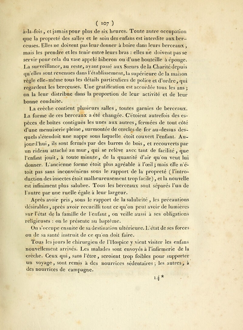 à-la-fois, et jamais pour plus de six heures. Toute autre occupation que la propreté des salles et le soin des enfans est interdite aux ber- ceuses. Elles ne doivent pas leur donner à boire dans leurs berceaux, mais les prendre et les tenir entre leurs bras : elles ne doivent pas se servir pour cela du vase appelé biberon ou d'une bouteille à éponge. La surveillance, au reste, ayant passé aux Sœurs delà Charité depuis qu'elles sont revenues dans l'établissement, la supérieure de la maison règle elle-même tous les détails particuliers de police et d'ordre, qui regardent les berceuses. Une gratification est accordée tous les ans ; on la leur distribue dans la proportion de leur activité et de leur bonne conduite. La crèche contient plusieurs salles, toutes garnies de berceaux. La forme de ces berceaux a été changée. C'étoient autrefois des es- pèces déboîtes contiguës les unes aux autres, fermées de tout côté d'une menuiserie pleine, surmontée de cercles de fer au-dessus des- quels s'étendoit une nappe sous laquelle étoit couvert l'enfant. Au- jourd'hui , ils sont fermés par des barres de bois, et recouverts par un rideau attaché au rnur, qui se relève avec tant de facilité, que l'enfant jouit, à toute minute, de la quantité d'air qu'on veut lui donner. L'ancienne forme étoit plus agréable à l'oeil ', mais elle n'é- toit pas sans inconvéniens sous le rapport de la propreté ( l'intro- duction des insectes étoit malheureusement trop facile), et la nouvelle est infiniment plus salubre. Tous les berceaux sont séparés l'un de l'autre par une ruelle égale à leur largeur. Après avoir pris, sous le rapport de la salubrité , les précautions désirables, après avoir recueilli tout ce qu'on peut avoir de lumières sur l'état de la famille de l'enfant, on veille aussi à ses obligations religieuses : on le présente au baptême. On s'occupe ensuite de sa destination ultérieure. L'état de ses forces ou de sa santé instruit de ce qu'on doit faire. Tous les jours le chirurgien de l'Hospice y vient visiter les enfans nouvellement arrivés. Les malades sont envoyés à l'infirmerie de la crèche. Ceux qui, sans l'être, seroient trop foibles pour supporter un voyage, sont remis à des nourrices sédentaires ; les autres, à des nourrices de campagne. i4*