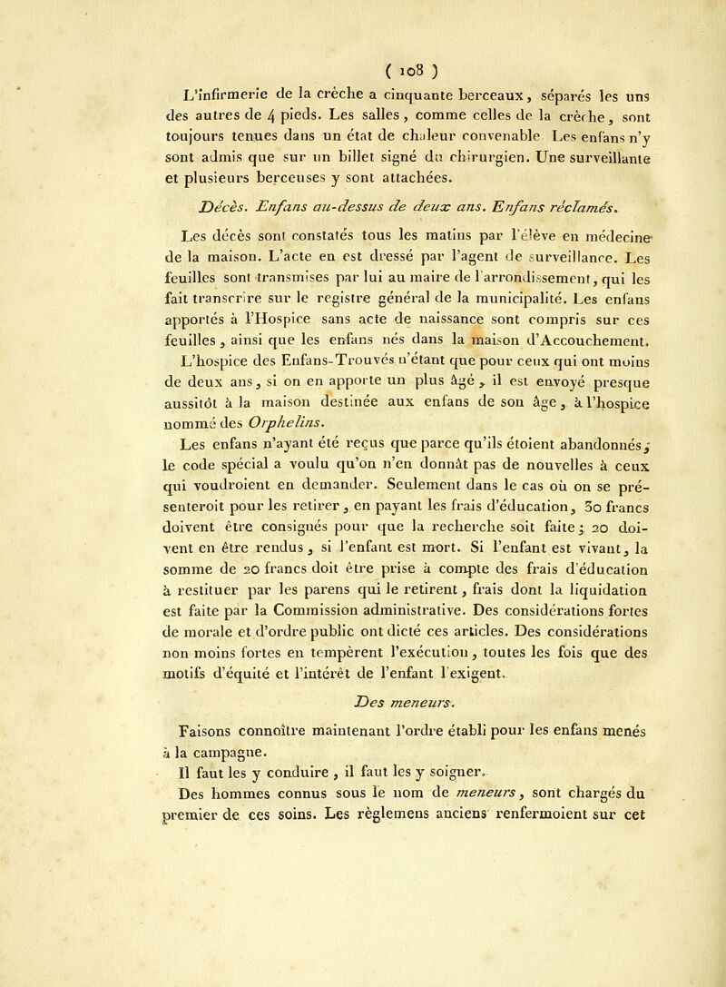 L'infirmerie de la crèche a cinquante berceaux, séparés les uns des autres de 4 pieds. Les salles, comme celles de la crèche, sont toujours tenues dans un état de chuleur convenable Les enfans n'y sont admis que sur un billet signé du chirurgien. Une surveillante et plusieurs berceuses y sont attachées. Décès. Enfans au-dessus de deux ans. Enfans réclamés. Les décès sont constatés tous les matins par l'élève en médecine de la maison. L'acte en est dressé par l'agent de surveillance. Les feuilles sont transmises par lui au maire de l'arrondissement, qui les fait transcrire sur le registre général de la municipalité. Les enfaus apportés à l'Hospice sans acte de naissance sont compris sur ces feuilles , ainsi que les enfans nés dans la maison d'Accouchement. L'hospice des Enfans-Trouvés n'étant que pour ceux qui ont moins de deux ans, si on en apporte un plus âgé y il est envoyé presque aussitôt à la maison destinée aux enfans de son âge, à. l'hospice nommé des Orphelins. Les enfans n'ayant été reçus que parce qu'ils étoient abandonnés , le code spécial a voulu qu'on n'en donnât pas de nouvelles à ceux qui voudroient en demander. Seulement dans le cas où on se pré- senteroit pour les retirer, en payant les frais d'éducation, 3o francs doivent être consignés pour que la recherche soit faite ; 20 doi- vent en être rendus, si l'enfant est mort. Si l'enfant est vivant, la somme de 20 francs doit être prise à compte des frais d'éducation à restituer par les parens qui le retirent, frais dont la liquidation est faite par la Commission administrative. Des considérations fortes de morale et d'ordre public ont dicté ces articles. Des considérations non moins fortes en tempèrent l'exécutiou, toutes les fois que des motifs d'équité et l'intérêt de l'enfant l'exigent. Des meneurs. Faisons connoître maintenant l'ordre établi pour les enfans menés à la campague. Il faut les y conduire , il faut les y soigner. Des hommes connus sous le nom de meneurs, sont chargés du premier de ces soins. Les règlemens anciens renfermoient sur cet