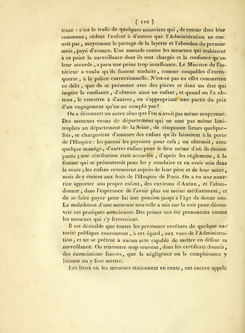 tence : c'est le trafic de quelques nourrices qui, de retour dans leur commune j cèdent l'enfant à d'autres que l'Administration ne con- noît pas , moyennant le partage de la layette et l'abandon du premier mois, payé d'avance. Une amende contre les meneurs qui traliissent à ce point la surveillance dont ils sont chargés et la confiance qu'on leur accorde , a paru une peine trop insuffisante. Le Ministre de l'in- térieur a voulu qu'ils fussent traduits , comme coupables d'escro- querie , a la police correctionnelle. N'est-ce pas en effet commettre ce délit, que de se présenter avec des pièces et dans un état qui inspire la confiance, d'obtenir ainsi un enfant, et quand on l'a ob- tenu , le remettre à d'autres , en s'appropriant une partie du prix d'un engagement qu'on ne remplit pas? On a découvert un autre abus que l'on n'avoit pas même soupçonné. Des meneurs venus de départemens qui ne sont pas même limi- trophes au département de la Seine, de cinquante lieues quelque- fois , se chargeoient d'amener des enfans qu'ils laissoient à la porte de l'Hospice : les parens les payoient pour cela ; on obtenoit, avec quelque manège, d'autres enfans pour le lieu même d'où ils éloient partis ; une rétribution étoit accordée , d'après les règlemens , à la femme qui se présenterait pour les y conduire et en avoir soin dans la route ; les enfans revenoient auprès de leur père et de leur mère , mais ils y étoient aux frais de l'Hospice de Paris. On a vu une nour- rice apporter sou propre enfant, des environs d'Autun , et l'aban- donner , dans l'espérance de l'avoir plus ou moins médiatement, et de se faire payer pour lui une pension jusqu'à l'âge de douze ans. La maladresse d'une meneuse nouvelle a mis sur la voie pour décou- vrir ces pratiques astucieuses. Des peines ont été prononcées contre les meneurs qui s'y livreroient. 11 est désirable que toutes les personnes revêtues de quelque au-' torité publique concourent, à cet égard, aux vues de l'Administra- tion , et ne se prêtent à aucun acte capable de mettre en défaut sa surveillance. On rencontre trop souvent, dans les certificats donnés, des énonciations fausses, que la négligence ou la complaisance y laissent ou y font mettre. Les lieux où les meneurs stationnent en route, ont encore appelé
