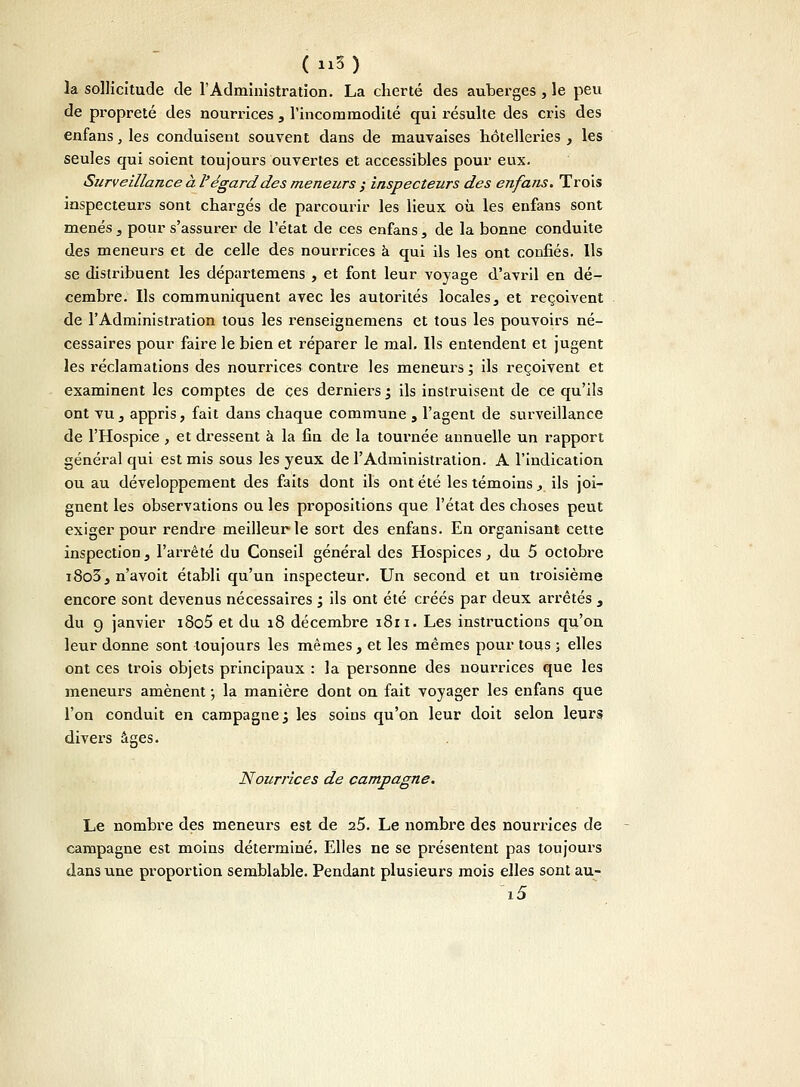 (n5) la sollicitude de l'Administration. La cherté des auberges, le peu de propreté des nourrices 3 l'incommodité qui résulte des cris des enfans, les conduisent souvent dans de mauvaises hôtelleries , les seules qui soient toujours ouvertes et accessibles pour eux. Surveillance à l'égard des meneurs ; inspecteurs des enfans. Trois inspecteurs sont chargés de parcourir les lieux où les enfans sont menés 3 pour s'assurer de l'état de ces enfans, de la bonne conduite des meneurs et de celle des nourrices à qui ils les ont confiés. Ils se distribuent les départemens , et font leur voyage d'avril en dé- cembre. Ils communiquent avec les autorités locales, et reçoivent de l'Administration tous les renseignemens et tous les pouvoirs né- cessaires pour faire le bien et réparer le mal. Ils entendent et jugent les réclamations des nourrices contre les meneurs ; ils reçoivent et examinent les comptes de ces derniers ; ils instruisent de ce qu'ils ont vu 3 appris, fait dans chaque commune , l'agent de surveillance de l'Hospice , et dressent à la fin de la tournée annuelle un rapport général qui est mis sous les yeux de l'Administration. A l'indication ou au développement des faits dont ils ont été les témoins, ils joi- gnent les observations ou les propositions que l'état des choses peut exiger pour rendre meilleur le sort des enfans. En organisant cette inspection} l'arrêté du Conseil général des Hospices, du 5 octobre i8o3, n'a voit établi qu'un inspecteur. Un second et un troisième encore sont devenus nécessaires ; ils ont été créés par deux arrêtés , du 9 janvier i8o5 et du 18 décembre 1811. Les instructions qu'on leur donne sont toujours les mêmes, et les mêmes pour tous ; elles ont ces trois objets principaux : la personne des nourrices que les meneurs amènent ; la manière dont on fait voyager les enfans que l'on conduit en campagne; les soins qu'on leur doit selon leurs divers âges. Nourrices de campagne. Le nombre des meneurs est de 25. Le nombre des nourrices de campagne est moins déterminé. Elles ne se présentent pas toujours dans une proportion semblable. Pendant plusieurs mois elles sont au- i5