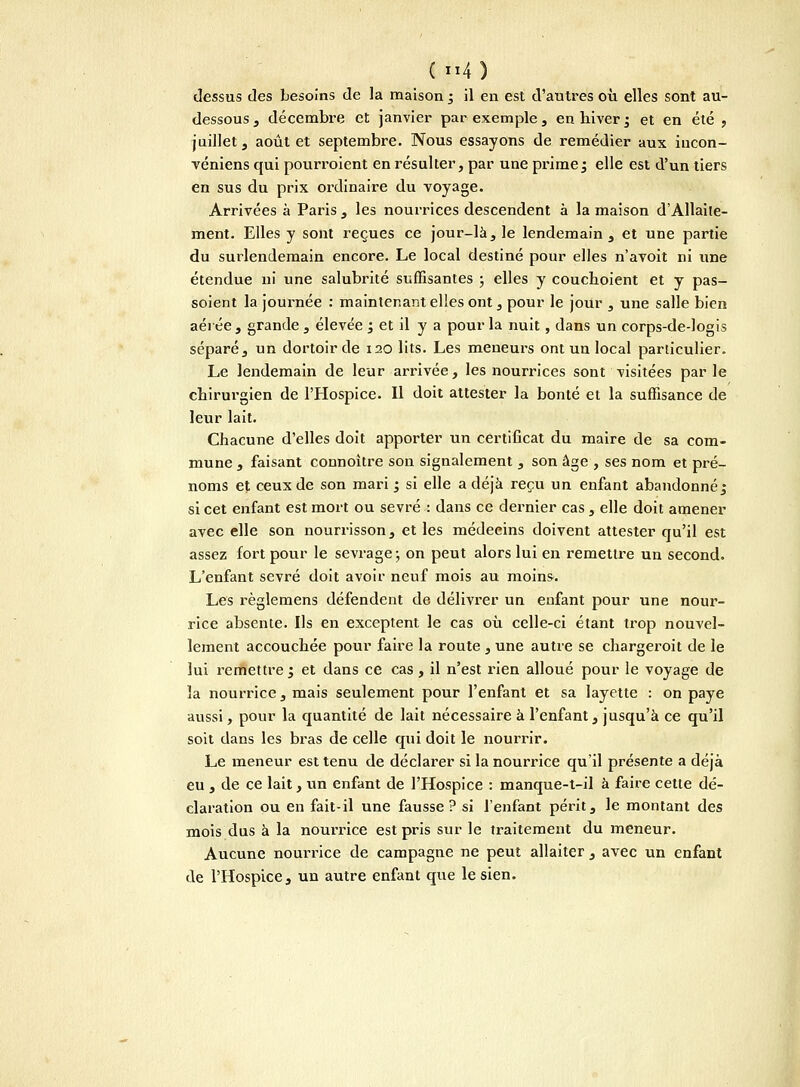 dessus des besoins de la maison 3 il en est d'autres où elles sont au- dessous , décembre et janvier par exemple, en hiver3 et en été , juillet, août et septembre. Nous essayons de remédier aux iucon- véniens cpii pourroient en résulter, par une prime ; elle est d'un tiers en sus du prix ordinaire du voyage. Arrivées à Paris , les nourrices descendent à la maison dAllaite- ment. Elles y sont reçues ce jour-là, le lendemain, et une partie du surlendemain encore. Le local destiné pour elles n'avoit ni une étendue ni une salubrité suffisantes ; elles y couchoient et y pas- soient la journée : maintenant elles ont, pour le jour , une salle bien aérée , grande , élevée j et il y a pour la nuit, dans un corps-de-logis séparé, un dortoir de 120 lits. Les meneurs ont un local particulier. Le lendemain de leur arrivée, les nourrices sont visitées parle chirurgien de l'Hospice. Il doit attester la bonté et la suffisance de leur lait. Chacune d'elles doit apporter un certificat du maire de sa com- mune , faisant connoître son signalement , son âge , ses nom et pré- noms et ceux de son mari ; si elle a déjà reçu un enfant abandonné j si cet enfant est mort ou sevré : dans ce dernier cas, elle doit amener avec elle son nourrisson, et les médecins doivent attester qu'il est assez fort pour le sevrage ; on peut alors lui en remettre un second. L'enfant sevré doit avoir neuf mois au moins. Les règlemens défendent de délivrer un enfant pour une nour- rice absente. Ils en exceptent le cas où celle-ci étant trop nouvel- lement accouchée pour faire la route , une autre se chargeroit de le lui remettre '3 et dans ce cas, il n'est rien alloué pour le voyage de la nourrice, mais seulement pour l'enfant et sa layette : on paye aussi, pour la cpiantité de lait nécessaire à l'enfant, jusqu'à ce qu'il soit dans les bras de celle qui doit le nourrir. Le meneur est tenu de déclarer si la nourrice qu'il présente a déjà eu , de ce lait, un enfant de l'Hospice : manque-t-il à faire cette dé- claration ou en fait-il une fausse? si l'enfant périt, le montant des mois dus à la nourrice est pris sur le traitement du meneur. Aucune nourrice de campagne ne peut allaiter , avec un enfant de l'Hospice, un autre enfant que le sien.