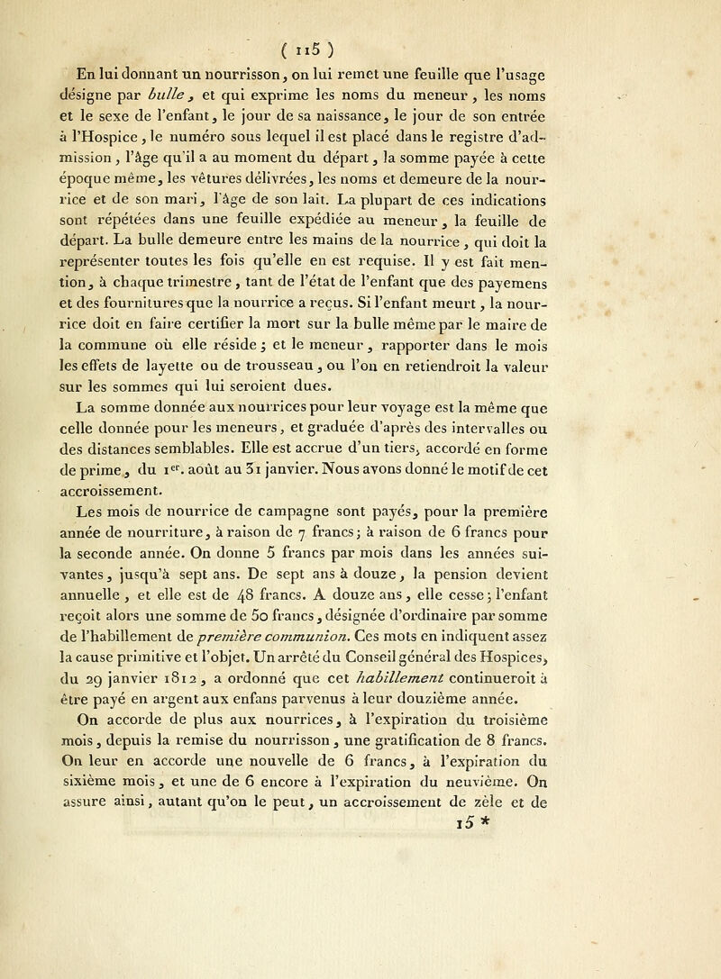 En lui donnant un nourrisson, on lui remet une feuille que l'usage désigne par bulle > et qui exprime les noms du meneur , les noms et le sexe de l'enfant, le jour de sa naissance, le jour de son entrée à l'Hospice , le numéro sous lequel il est placé dans le registre d'ad- mission , l'âge qu'il a au moment du départ, la somme payée à cette époque même, les vêtures délivrées, les noms et demeure de la nour- rice et de son mari, l'âge de son lait. La plupart de ces indications sont répétées dans une feuille expédiée au meneur , la feuille de départ. La bulle demeure entre les mains de la nourrice, qui doit la représenter toutes les fois qu'elle en est requise. Il y est fait men- tion, à chaque trimestre, tant de l'état de l'enfant que des payemens et des fournitures que la nourrice a reçus. Si l'enfant meurt, la nour- rice doit en faire certifier la mort sur la bulle même par le maire de la commune où elle réside j et le meneur , rapporter dans le mois les effets de layette ou de trousseau , ou l'on en retiendrait la valeur sur les sommes qui lui seroient dues. La somme donnée aux nourrices pour leur voyage est la même que celle donnée pour les meneurs, et graduée d'après des intervalles ou des distances semblables. Elle est accrue d'un tiers> accordé en forme de prime , du ier. août au 3i janvier. Nous avons donné le motif de cet accroissement. Les mois de nourrice de campagne sont payés, pour la première année de nourriture, à raison de 7 francs ; a raison de 6 francs pour la seconde année. On donne 5 francs par mois dans les années sui- vantes, jusqu'à sept ans. De sept ans à douze, la pension devient annuelle , et elle est de 48 francs. A douze ans, elle cesse j l'enfant reçoit alors une somme de 5o francs , désignée d'ordinaire par somme de l'habillement de première communion. Ces mots en indiquent assez la cause primitive et l'objet. Un arrêté du Conseil général des Hospices, du 29 janvier 1S12 , a ordonné que cet habillement continueroit à être payé en argent aux enfans parvenus à leur douzième année. On accorde de plus aux nourrices, à l'expiration du troisième mois, depuis la remise du nourrisson, une gratification de 8 francs. On leur en accorde une nouvelle de 6 francs, à l'expiration du sixième mois, et une de 6 encore à l'expiration du neuvième. On assure ainsi, autant qu'on le peut, un accroissement de zèle et de i5*