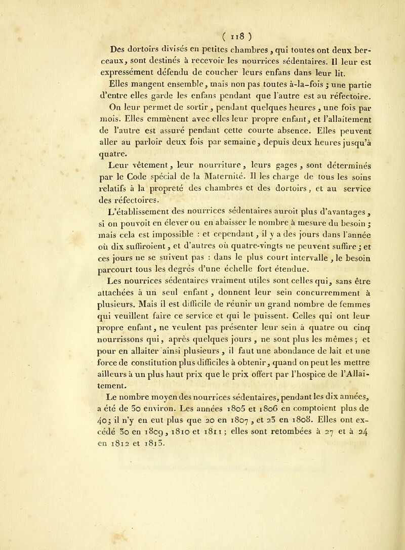 Des dortoirs divisés en petites chambres , qui toutes ont deux ber- ceaux, sont destinés à recevoir les nourrices sédentaires. Il leur est expressément défendu de coucher leurs enfans dans leur lit. Elles mangent ensemble, mais non pas toutes à-la-fois ; une partie d'entre elles garde les enfans pendant que l'autre est au réfectoire. On leur permet de sortir , pendant quelques heures , une fois par mois. Elles emmènent avec elles leur propre enfant, et l'allaitement de l'autre est assuré pendant cette courte absence. Elles peuvent aller au parloir deux fois par semaine, depuis deux heures jusqu'à quatre. Leur vêtement, leur nourriture, leurs gages, sont déterminés par le Code spécial de la Maternité. Il les charge de tous les soins relatifs à la propreté des chambrés et des dortoirs, et au service des réfectoires. L'établissement des nourrices sédentaires auroit plus d'avantages, si on pouvoit en élever ou en abaisser le nombre à mesure du besoin ; mais cela est impossible : et cependant, il y a des jours dans l'année où dix suffiroient, et d'autres où quatre-vingts ne peuvent suffire j et ces jours ne se suivent pas : dans le plus court intervalle ,1e besoin parcourt tous les degrés d'une échelle fort étendue. Les nourrices sédentaires vraiment utiles sont celles qui, sans être attachées à un seul enfant , donnent leur sein concurremment à plusieurs. Mais il est difficile de réunir un grand nombre de femmes qui veuillent faire ce service et qui le puissent. Celles qui ont leur propre enfant, ne veulent pas présenter leur sein à quatre ou cinq nourrissons qui, après quelques jours , ne sont plus les mêmes ; et pour en allaiter ainsi plusieurs , il faut une abondance de lait et une force de constitution plus difficiles à obtenir, quand on peut les mettre ailleurs à un plus haut prix que le prix offert par l'hospice de l'Allai- tement. Le nombre moyen des nourrices sédentaires, pendant les dix aimées, a été de 5o environ. Les années i8o5 et 1806 en comptoient plus de 4o; il n'y en eut plus que 20 en 1807 3 et 2^ en 1^0^- Elles ont ex- cédé 3o en 1809, 1810 et 1811 ; elles sont retombées à 27 et à 24 en 1812 et i8i5.
