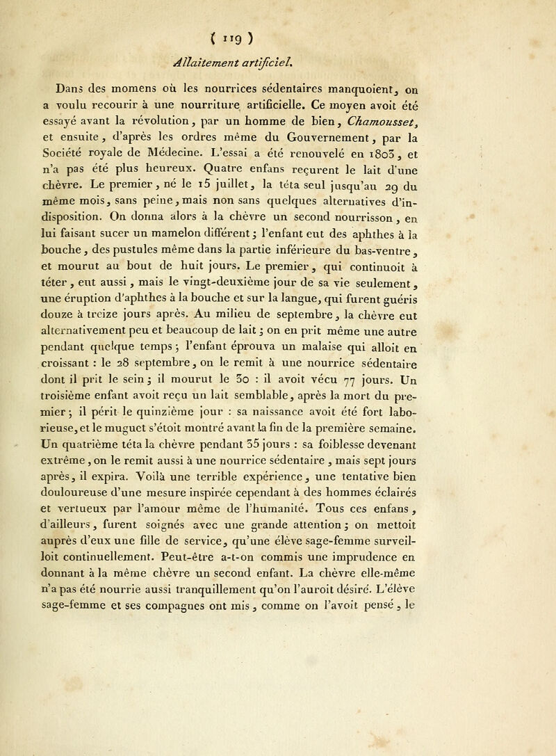 Allaitement artificiel. Dans des momens où les nourrices sédentaires manquoient, on a voulu recourir à une nourriture artificielle. Ce moyen avoit été essayé avant la révolution, par un homme de bien, Chamousset, et ensuite, d'après les ordres même du Gouvernement, par la Société royale de Médecine. L'essai a été renouvelé en i8o3, et n'a pas été plus heureux. Quatre enfans reçurent le lait d'une chèvre. Le premier, né le i5 juillet, la téta seul jusqu'au 29 du même mois, sans peine, mais non sans quelques alternatives d'in- disposition. On donna alors à la chèvre un second nourrisson, en lui faisant sucer un mamelon différent ; l'enfant eut des aphthes à la bouche, des pustules même dans la partie inférieure du bas-ventre s et mourut au bout de huit jours. Le premier, qui continuoit à téter, eut aussi, mais le vingt-deuxième jour de sa vie seulement, une éruption d'aphthes à la bouche et sur la langue, qui furent guéris douze à treize jours après. Au milieu de septembre, la chèvre eut alternativement peu et beaucoup de lait 1 on en prit même une autre pendant quelque temps ; l'enfant éprouva un malaise qui alloit en croissant : le 28 septembre, on le remit à une nourrice sédentaire dont il prit le sein ; il mourut le 5o : il avoit vécu 77 jours. Un troisième enfant avoit reçu un lait semblable, après la mort du pre- mier ; il périt le quinzième jour : sa naissance avoit été fort labo- rieuse, et le muguet s'étoit montré avant la fin de la première semaine. Un quatrième téta la chèvre pendant 55 jours : sa foiblesse devenant extrême, on le remit aussi à une nourrice sédentaire , mais sept jours après, il expira. Voilà une terrible expérience, une tentative bien douloureuse d'une mesure inspirée cependant à des hommes éclairés et vertueux par l'amour même de l'humanité. Tous ces enfans, d'ailleurs, furent soignés avec une grande attention ', on mettoit auprès d'eux une fille de service, qu'une élève sage-femme surveil- loit continuellement. Peut-être a-t-on commis une imprudence en donnant à la même chèvre un second enfant. La chèvre elle-même n'a pas été nourrie aussi tranquillement qu'on l'auroit désiré. L'élève sage-femme et ses compagnes ont mis , comme on l'avoit pensé , le