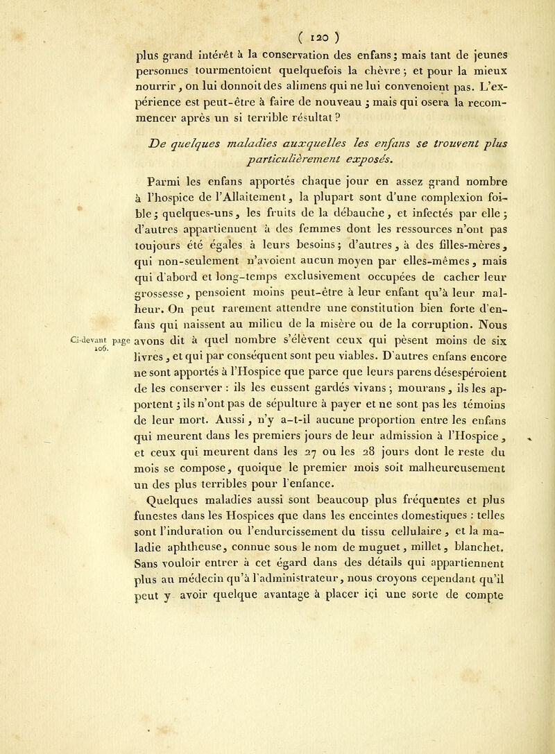 plus grand intérêt a la conservation des enfans ; mais tant de jeunes personnes tourmentoient quelquefois la chèvre ; et pour la mieux nourrir, on lui donnoit des alimens qui ne lui convenoient pas. L'ex- périence est peut-être à faire de nouveau ; mais qui osera la recom- mencer après un si terrible résultat ? De quelques maladies auxquelles les enfans se trouvent plus particulièrement exposés. Parmi les enfans apportés chaque jour en assez grand nombre à l'hospice de l'Allaitement, la plupart sont d'une complexion foi- ble j quelques-uns , les fruits de la débauche, et infectés par elle ; d'autres appartiennent à des femmes dont les ressources n'ont pas toujours été égales à leurs besoins; d'autres, à des filles-mères, qui non-seulement n'avoient aucun moyen par elles-mêmes , mais qui d'abord et long-temps exclusivement occupées de cacher leur grossesse, pensoient moins peut-être à leur enfant qu'à leur mal- heur. On peut rarement attendre une constitution bien forte d'en- fans qui naissent au milieu de la misère ou de la corruption. Nous Ci-devant page avons dit à quel nombre s'élèvent ceux qui pèsent moins de six livres , et qui par conséquent sont peu viables. D autres enfans encore ne sont apportés à l'Hospice que parce que leurs parens désespéroient de les conserver : ils les eussent gardés vivans ; mourans , ils les ap- portent ; ils n'ont pas de sépulture à payer et ne sont pas les témoins de leur mort. Aussi, n'y a-t-il aucune proportion entre les enfans qui meurent dans les premiers jours de leur admission à l'Hospice , et ceux qui meurent dans les 27 ou les 28 jours dont le reste du mois se compose, quoique le premier mois soit malheureusement un des plus terribles pour l'enfance. Quelques maladies aussi sont beaucoup plus fréquentes et plus funestes dans les Hospices que dans les enceintes domestiques : telles sont l'induralion ou l'endurcissement du tissu cellulaire , et la ma- ladie aphtheuse, connue sous le nom de muguet, millet, blanchet. Sans vouloir entrer à cet égard dans des détails qui appartiennent plus au médecin qu'à l'administrateur, nous croyons cependant qu'il peut y avoir quelque avantage à placer ici une sorte de compte