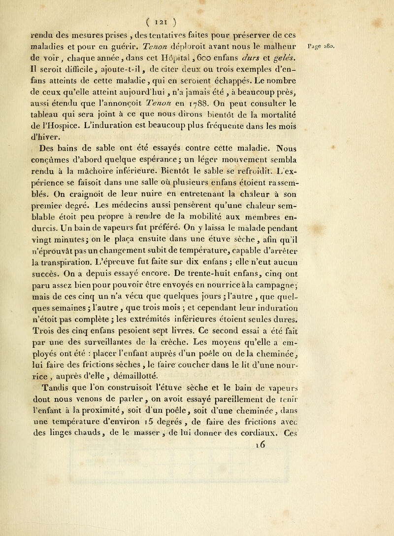 rendu des mesures prises , des tentatives faites pour préserver de ces maladies et pour eu guérir. Tenon déploroit avant nous le malheur Page 280, de voir, chaque année, dans cet Hôpïtai , 600 enfans durs et gelés. Il seroit difficile, ajoute-t-il, de citer deux ou trois exemples d'en- fans atteints de cette maladie, qui en seroient échappés. Le nombre de ceux qu'elle atteint aujourd'hui, n'a jamais été , à beaucoup près, aussi étendu que l'annonçoit Tenon en 1788. On peut consulter le tableau qui sera joint à ce que nous dirons bientôt de la mortalité de l'Hospice. L'induration est beaucoup plus fréquente dans les mois d'hiver. Des bains de sable ont été essayés contre cette maladie. Nous conçûmes d'abord quelque espérance; un léger mouvement sembla rendu a la mâchoire inférieure. Bientôt le sable se refroidit'. L'ex- périence se faisoit dans une salle où plusieurs enfans étoient rassem- blés. On craignoit de leur nuire en entretenant la chaleur à son premier degré. Les médecins aussi pensèrent qu'une chaleur sem- blable étoit peu propre à rendre de la mobilité aux membres en- durcis. Un bain de vapeurs fut préféré. On y laissa le malade pendant vingt minutes j on le plaça ensuite dans une étuve sèche , afin qu'il n'éprouvât pas un changement subit de température, capable d'arrêter la transpiration. L'épreuve fut faite sur dix enfans ; elle n'eut aucun succès. On a depuis essayé encore. De trente-huit enfans, cinq ont paru assez bien pour pouvoir être envoyés en nourrice àla campagne-, mais de ces cinq un n'a vécu que quelques jours , l'autre , que quel- ques semaines ; l'autre , que trois mois ; et cependant leur induration n'étoit pas complète ; les extrémités inférieures étoient seules dures. Trois des cinq enfans pesoient sept livres. Ce second essai a été fait par une des surveillantes de la crèche. Les moyens qu'elle a em- ployés ont été : placer l'enfant auprès d'un poêle ou de la cheminée, lui faire des frictions sèches , le faire coucher dans le lit d'une nom,> rice , auprès d'elle , démaillolté. Tandis que l'on construisoit letuve sèche et le bain de vapeurs dont nous venons de parler , on avoit essayé pareillement de tenir l'enfant à la proximité, soit d'un poêle, soit d'une cheminée, dans une température d'environ i5 degrés, de faire des frictions avec des linges chauds, de le masser, de lui donner des cordiaux. Ces 16
